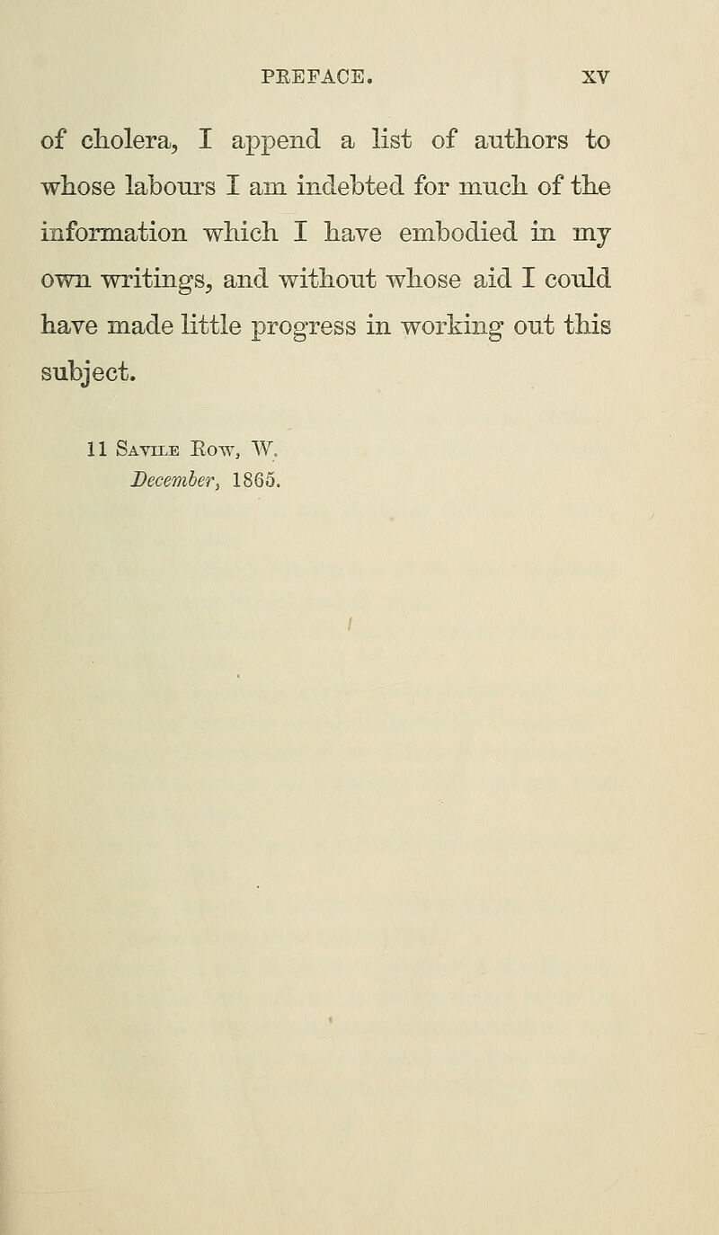 of cliolera, I append a list of authors to whose labours I am mdebted for mucli of the information which I have embodied in my own writings, and without whose aid I could have made little progress in working out this subject. 11 Savile Eow, W. December, 1865.