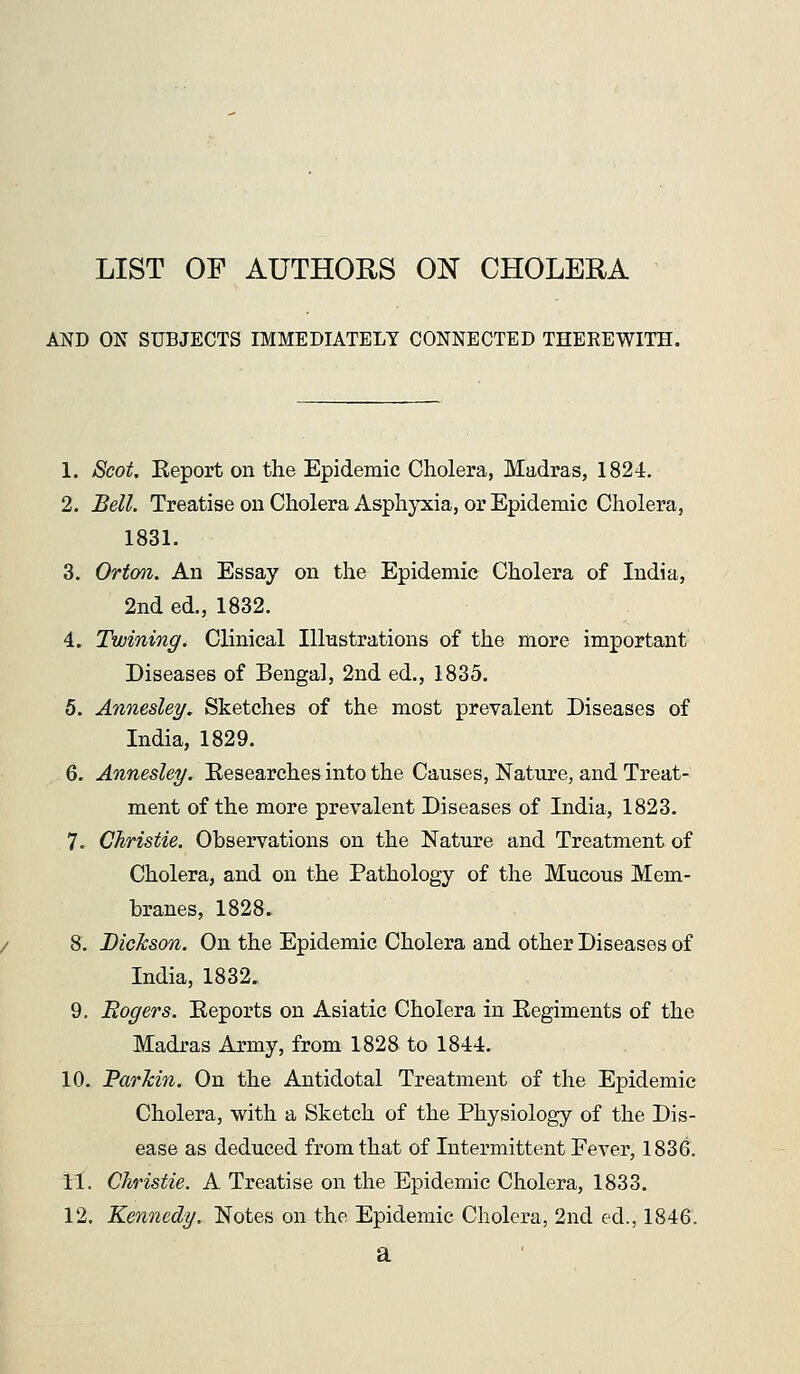 LIST OP AUTHORS ON CHOLERA AND ON SUBJECTS IMMEDIATELY CONNECTED THEREWITH. 1. Scot Eeport on the Epidemic Cholera, Madras, 1824. 2. Bell. TreatiseonCholeraAsph}Tiia, or Epidemic Cholera, 1831. 3. Ortmz. An Essay on the Epidemic Cholera of India, 2nd ed., 1832. 4. Twining. Clinical lUiastrations of the more important Diseases of Bengal, 2nd ed., 1835. 5. Annesley. Sketches of the most prevalent Diseases of India, 1829. 6. Annesley. Eesearches into the Causes, Nature, and Treat- ment of the more prevalent Diseases of India, 1823. 7. Christie. Observations on the Nature and Treatment of Cholera, and on the Pathology of the Mucous Mem- branes, 1828. 8. Dickson. On the Epidemic Cholera and other Diseases of India, 1832. 9. Eagers. Keports on Asiatic Cholera in Eegiments of the Madras Army, from 1828 to 1844. 10. Parkin. On the Antidotal Treatment of the Epidemic Cholera, with a Sketch of the Physiology of the Dis- ease as deduced from that of Intermittent Fever, 1836. 11. Christie. A Treatise on the Epidemic Cholera, 1833. 12. Kennedy. Notes on the Epidemic Cholera, 2nd ed., 1846. a
