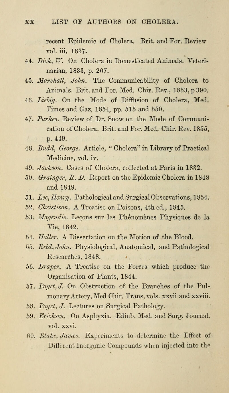 recent Epidemic of Cholera. Brit, and For. Review vol. iii, 1837. 44. Bick, W. On Cholera in Domesticated Animals. Veteri- narian, 1833, p. 207. 45. Marshall, John. The Commtmicability of Cholera to Animals. Brit, and For. Med. Chir. Rev., 1853, p 390. 46. Liehig. On the Mode of Diffusion of Cholera, Med. Times and Gaz. 1854, pp. 515 and 550. 47. Tarkes. Review of Dr. Snow on the Mode of Communi- cation of Cholera. Brit, and For. Med. Chir. Rev. 1855, p. 449. 48. Budd, George. Article, Cholera in Library of Practical Medicine, vol. iv. 49. Jackson. Cases of Cholera, collected at Paris in 1832. 50. Grainger, B. D. Report on the Epidemic Cholera in 1848 and 1849. 51. Jjee, Henry. Pathological and Surgical Observations, 1854. 52. Christison. A Treatise on Poisons, 4th ed., 1845. 53. Magendie. Lecons sur les Phenom^nes Physiques de la Vie, 1842. 54. Holler. A Dissertation on the Motion of the Blood. 55. Beid, John. Physiological, Anatomical, and Pathological Researches, 1848. 56. Draper^ A Treatise on the Forces which produce the Organisation of Plants, 1844. 57. Paget, J. On Obstruction of the Branches of the Pul- monary Artery. Med Chir. Trans, vols, xxvii andxxviii. 58. Paget, J. Lectures on Surgical Pathology. 59. Erichsen. On Asphyxia. Edinb. Med. and Surg. Journal, vol. XXvi. 60. Blake, James. Experiments to determine the Effect of Different Inorganic Compoimds when injected into the