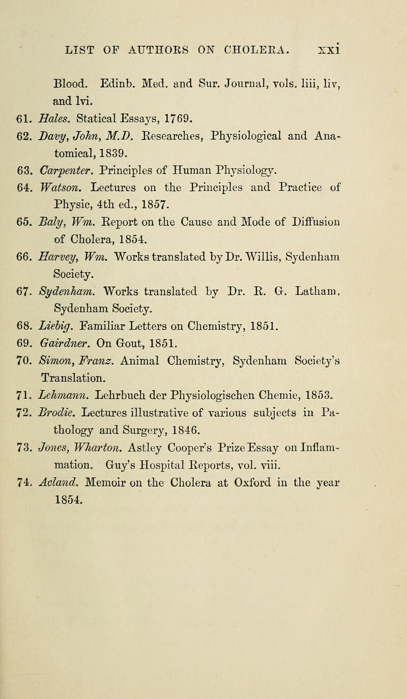 Blood, Edinb. Med, and Sur. Journal, vols, liii, liv, and Ivi. 61. Hales. Statical Essays, 1769. 62. Davy, John, M.J). Eesearches, Physiological and Ana- tomical, 1839. 63. Carpenter. Principles of Human Physiology. 64. Watson. Lectures on the Principles and Practice of Physic, 4th ed., 1857. 65. Baly, Wm. Eeport on the Cause and Mode of Diffusion of Cholera, 1854. 66. Harvey, Wm. Works translated by Dr. Willis, Sydenham Society. 67. Sydenham. Works translated by Dr. K. Gr. Latham, Sydenham Society. 68. Liehig. Familiar Letters on Chemistry, 1851. 69. Gairdner. On Gout, 1851. 70. Simon, Franz. Animal Chemistry, Sydenham Society's Translation. 71. Lehmann. Lehrbueh der Physiologischen Chemie, 1853, 72. Brodie. Lectures illustrative of various subjects in Pa- thology and Surgery, 1846. 73. Jones, Whartoji. Astley Cooper's Prize Essay on Inflam- mation. Guy's Hospital Eeports, vol. viii. 74. Acland. Memoir on the Cholera at Oxford in the year 1854.