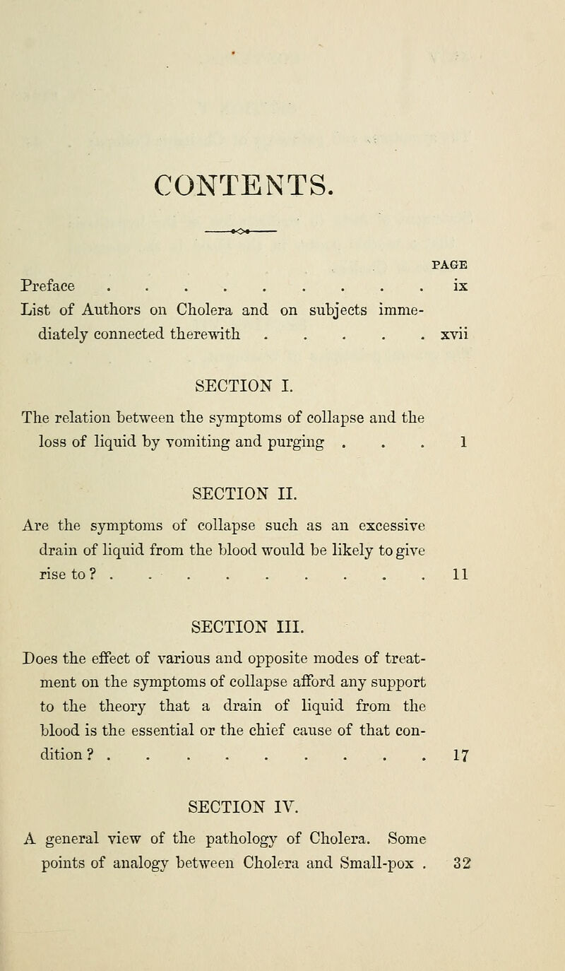 CONTENTS. PAGE Preface ix List of Authors on Cholera and on subjects imme- diately connected therewith xvii SECTION I. The relation between the symptoms of collapse and the loss of liquid by vomiting and purging ... 1 SECTION II. Are the symptoms of collapse such as an excessive drain of liquid from the blood would be likely to give rise to? . 11 SECTION III. Does the effect of various and opposite modes of treat- ment on the symptoms of collapse afford any support to the theory that a drain of liquid from the blood is the essential or the chief cause of that con- dition? 17 SECTION IV. A general view of the pathology of Cholera. Some points of analogy between Cholera and Small-pox , 32