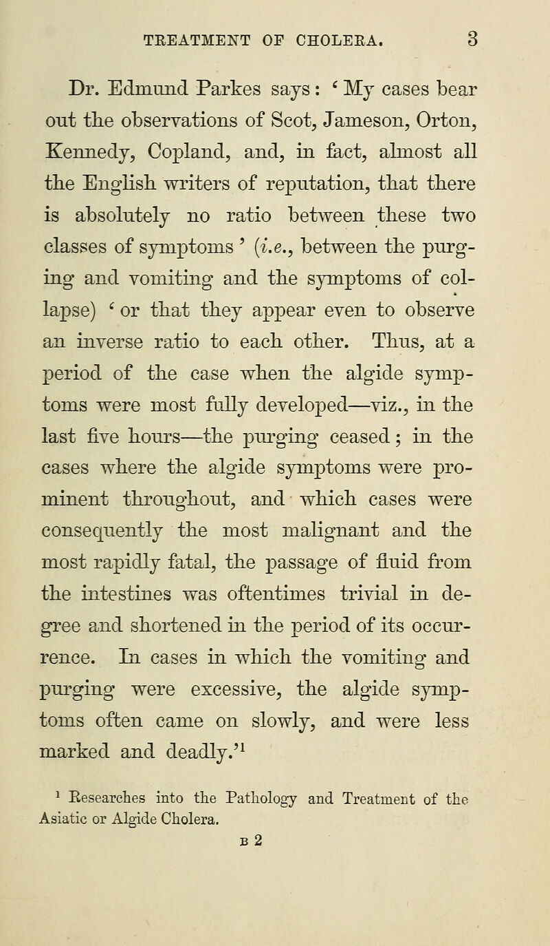 Dr. Edmmid Parkes says : ' My cases bear out the observations of Scot, Jameson, Orton, Kennedy, Copland, and, in fe.ct, abnost all the English, writers of reputation, that there is absolutely no ratio between these two classes of symptoms ' {i.e., between the purg- ing and vomiting and the symptoms of col- lapse) ' or that they appear even to observe an inverse ratio to each other. Thus, at a period of the case when the algide symp- toms were most fully developed—viz., in the last five hours—the purging ceased; in the cases where the algide symptoms were pro- minent throughout, and which cases were consequently the most malignant and the most rapidly fatal, the passage of fluid from the intestines was oftentimes trivial in de- gree and shortened in the period of its occur- rence. In cases in which the vomiting and purging were excessive, the algide symp- toms often came on slowly, and were less marked and deadly.'^ ^ Eesearches into the Pathology and Treatment of the Asiatic or Algide Cholera. b2