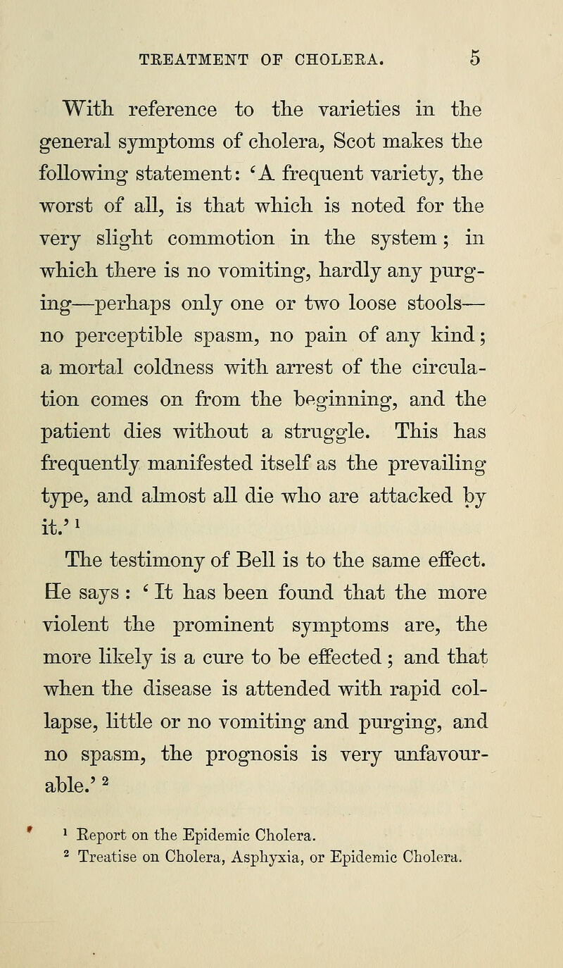 With reference to the varieties in tlie general symptoms of cholera, Scot makes the following statement: ^A frequent variety, the worst of all, is that which is noted for the very slight commotion in the system; in which there is no vomiting, hardly any purg- ing—perhaps only one or two loose stools— no perceptible spasm, no pain of any kind; a mortal coldness with arrest of the circula- tion comes on from the beginning, and the patient dies without a struggle. This has frequently manifested itself as the prevailing type, and almost all die who are attacked by it.'i The testimony of Bell is to the same effect. He says : ' It has been found that the more violent the prominent symptoms are, the more likely is a cure to be effected; and that when the disease is attended with rapid col- lapse, little or no vomiting and purging, and no spasm, the prognosis is very unfavour- able.' 2 1 Eeport on the Epidemic Cholera. ^ Treatise on Cholera, Asphyxia, or Epidemic Cholera.