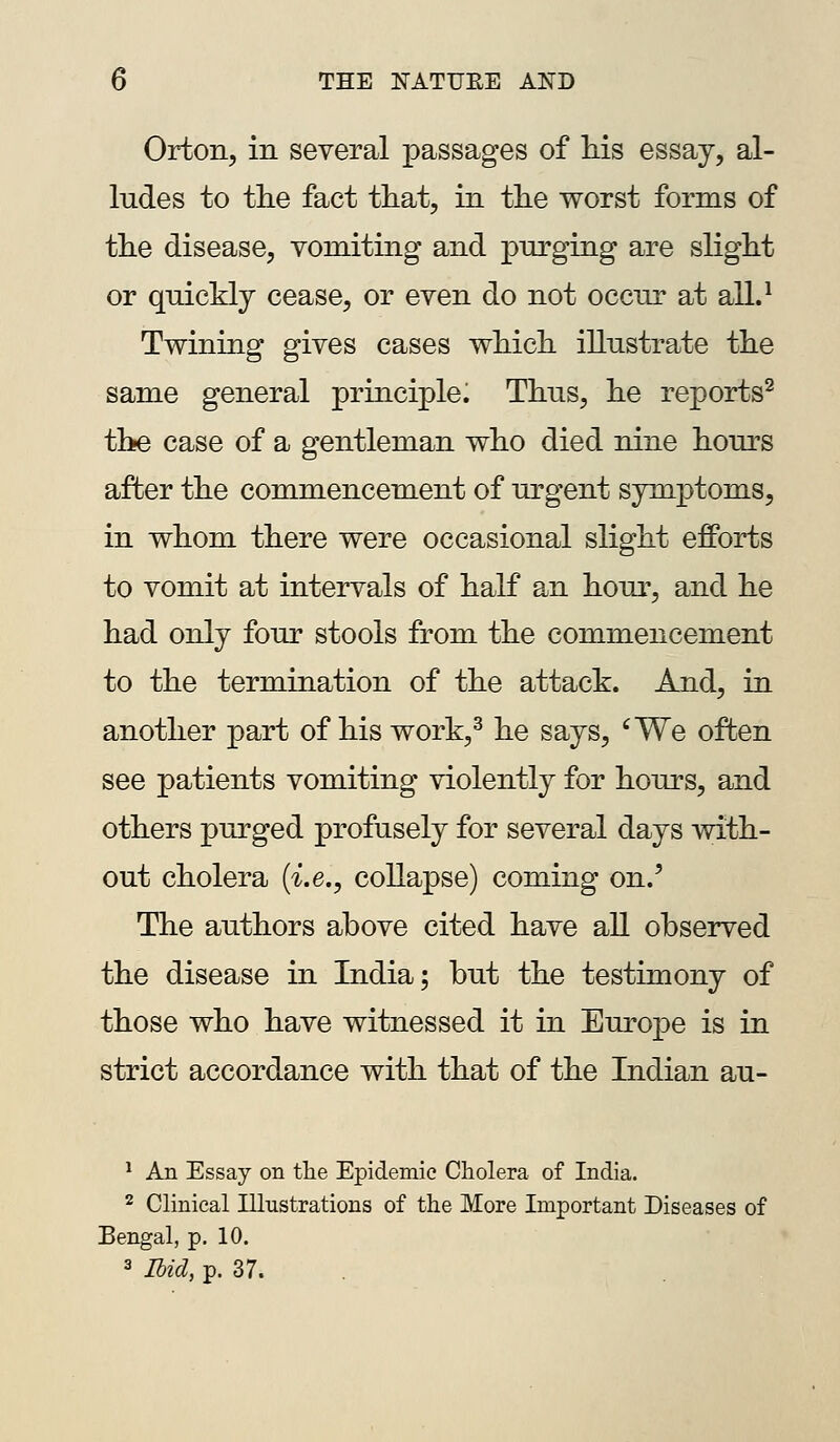 Orfcon, in several passages of Ms essay, al- ludes to the fact tliat, in the worst forms of the disease, vomiting and purging are slight or quickly cease, or even do not occur at all.^ Twining gives cases which illustrate the same general principle. Thus, he reports^ the case of a gentleman who died nine hours after the commencement of urgent symptoms, in whom there were occasional slight efforts to vomit at intervals of half an hour, and he had only four stools from the commencement to the termination of the attack. And, in another part of his work,^ he says, 'We often see patients vomiting violently for hours, and others purged profusely for several days with- out cholera {i.e., collapse) coming on.' The authors above cited have all observed the disease in India; but the testimony of those who have witnessed it in Europe is in strict accordance with that of the Indian au- * An Essay on tlie Epidemic Cholera of India. 2 Clinical Illustrations of the More Important Diseases of Bengal, p. 10. 3 Ibid, p. 37.