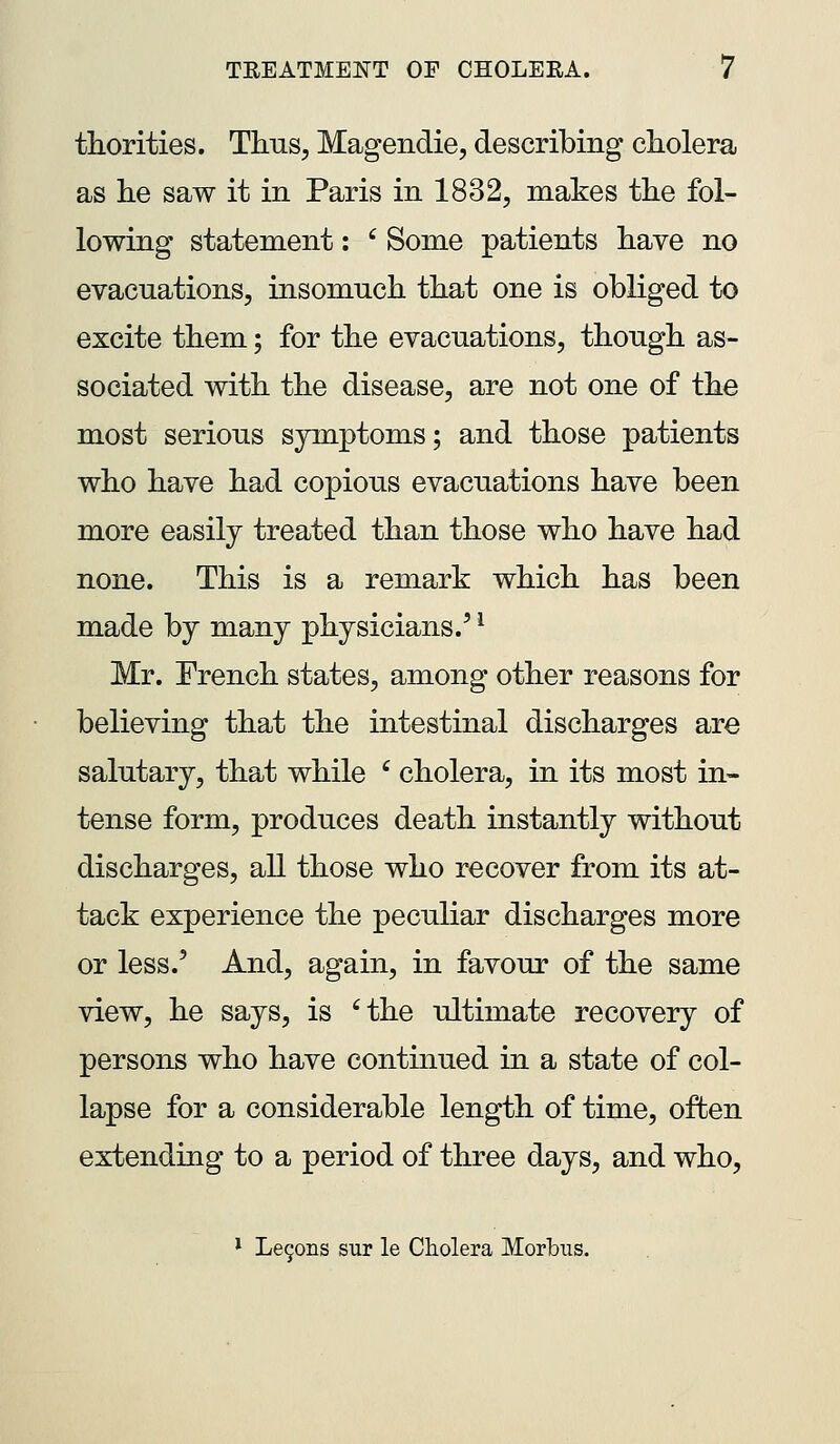 thorities. Thus, Magendie, describing cliolera as he saw it in Paris in 1832, makes tlie fol- lowing statement: ' Some patients liave no evacuations, insomuch that one is obliged to excite them; for the evacuations, though as- sociated with the disease, are not one of the most serious symptoms; and those patients who have had copious evacuations have been more easily treated than those who have had none. This is a remark which has been made by many physicians.' ^ Mr. French states, among other reasons for believing that the intestinal discharges are salutary, that while ' cholera, in its most in- tense form, produces death instantly without discharges, all those who recover from its at- tack experience the peculiar discharges more or less.' And, again, in favour of the same view, he says, is 'the ultimate recovery of persons who have continued in a state of col- lapse for a considerable length of time, often extending to a period of three days, and who, * Le90iis sur le Cliolera Morbus.