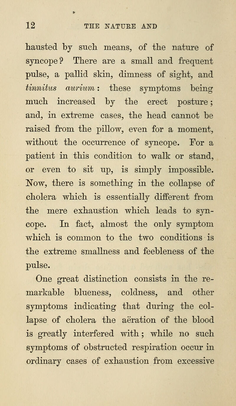 hausted bj sucL. means^ of tlie nature of syncope? There are a small and frequent pulse, a pallid skin, dimness of sight, and tinnitus aurium: these symptoms being much increased by the erect posture; and, in extreme cases, the head cannot be raised from the pillow, even for a moment, without the occurrence of syncope. For a patient in this condition to walk or stand, or even to sit up, is simply impossible. Now, there is something in the collapse of cholera which is essentially different from the mere exhaustion which leads to syn- cope. In fact, almost the only symptom which is common to the two conditions is the extreme smallness and feebleness of the pulse. One great distinction consists in the re- markable blueness, coldness, and other symptoms indicating that during the col- lapse of cholera the aeration of the blood is greatly interfered with; while no such symptoms of obstructed respiration occur in ordinary cases of exhaustion from excessive