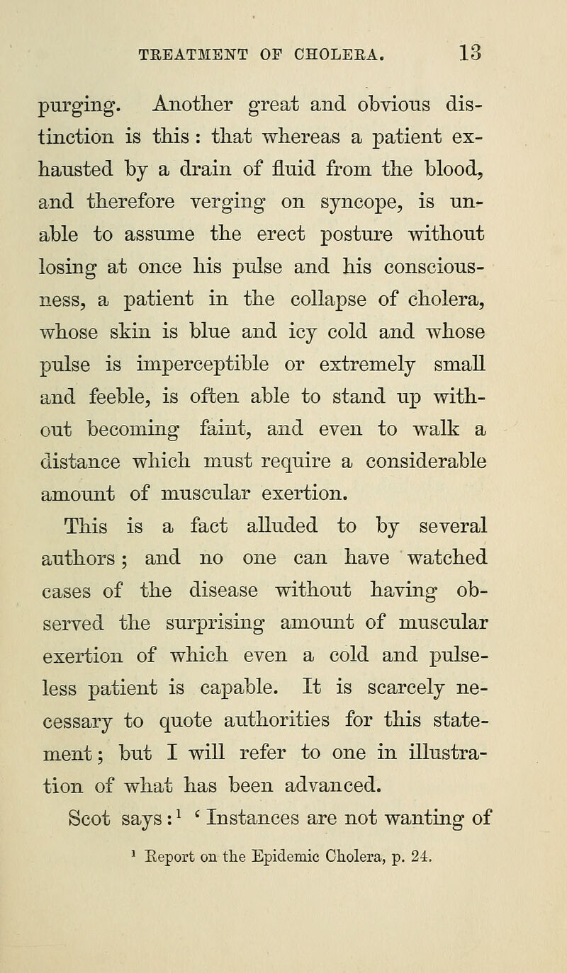 purging. Another great and obvions dis- tinction is this : that whereas a patient ex- hausted by a drain of fluid from the blood, and therefore verging on syncope, is un- able to assume the erect posture without losing at once his pulse and his conscious- ness, a patient in the collapse of cholera, whose skin is blue and icy cold and whose pulse is imperceptible or extremely small and feeble, is often able to stand up with- out becoming faint, and even to walk a distance which must require a considerable amount of muscular exertion. This is a fact alluded to by several authors; and no one can have watched cases of the disease without having ob- served the surprising amount of muscular exertion of which even a cold and pulse- less patient is capable. It is scarcely ne- cessary to quote authorities for this state- ment; but I will refer to one in illustra- tion of what has been advanced. Scot says: ^ ' Instances are not wanting of * Eeport on the Epidemic Cholera, p. 24.