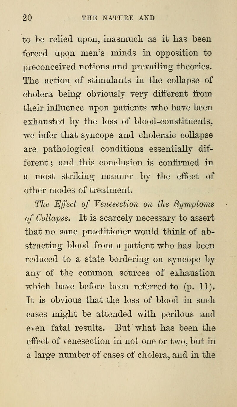 to be relied upon, inasmncli as it lias been forced upon men's minds in opposition to preconceived notions and prevailing theories. Tbe action of stimnlants in the collapse of cbolera being obviously very different from tbeir influence upon patients wbo bave been exhausted by tbe loss of blood-constituents, we infer tbat syncope and choleraic collapse are pathological conditions essentially dif- ferent ; and this conclusion is confirmed in a most striking manner by the effect of other modes of treatment. The Effect of Venesection on the Symptoms of Collapse. It is scarcely necessary to assert that no sane practitioner would think of ab- stracting blood from a patient who has been reduced to a state bordering on syncope by any of the common sources of exhaustion which have before been referred to (p. 11). It is obvious that the loss of blood in such cases might be attended with perilous and even fatal results. But what has been the effect of venesection in not one or two, but in a large number of cases of cholera, and in the