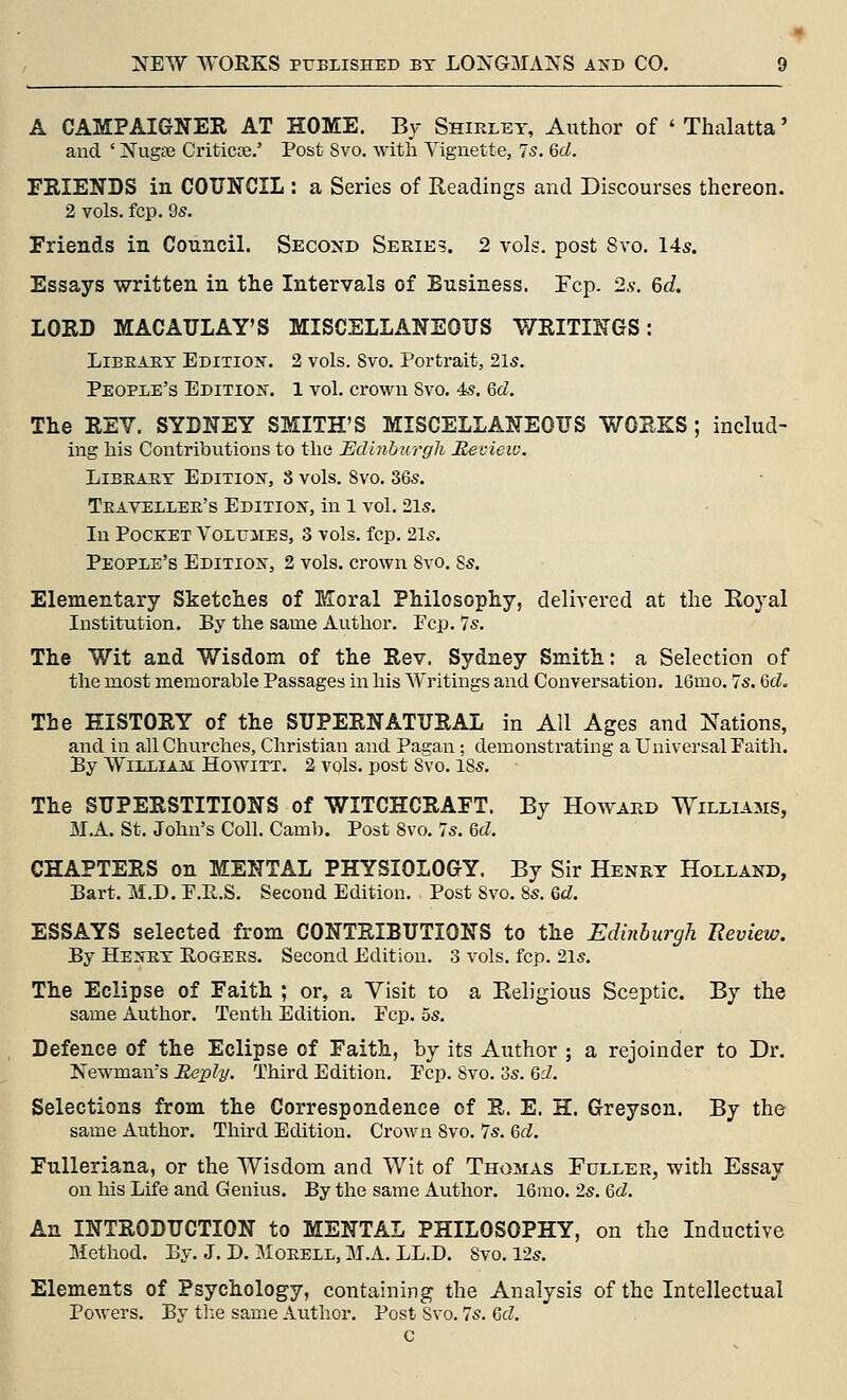 A CAMPAIGNER AT HOME. B3- Shirley, Author of ' Thalatta' and ' Nugse Criticoe,' Post Svo. with Vignette, 7s. 6rf. FRIENDS in COUNCIL : a Series of Readings and Discourses thereon. 2 vols. fcp. 9s. Friends in Council. Second Series. 2 vols, post Svo, 14s. Essays written in the Intervals of Business. Fcp. 2.v. 6c?. LORD MACAULAY'S MISCELLANEOUS WRITINGS: Library EDixioisr. 2 vols. Svo. Portrait, 21s. People's Edition. 1 vol. crown Svo, 4s, Qd. The REV. SYDNEY SMITH'S MISCELLANEOUS WORKS; includ- ing his Contributions to the EcUnhm^gli Bevieio. Library Edition, 8 vols. Svo. 36s. Traveller's Edition, in l vol. 2ls. In Pocket Volumes, 3 vols. fcp. 2ls. People's Edition, 2 vols, crown Svo. Ss. Elementary Sketches of Moral Philosophy, delivered at the Royal Institution. By the same Author. Pep. 7s. The Wit and Wisdom of the Rev. Sydney Smith: a Selection of the most memorable Passages in his Writings and Conversation. 16mo. 7s. QcL The HISTORY of the SUPERNATURAL in All Ages and Nations, and in all Churches, Christian and Pagan ; demonstrating a Universal Faith. By William Howitt. 2 vols, post Svo. 18s. The SUPERSTITIONS of WITCHCRAFT. By Howard Williams, M.A. St. John's Coll. Camb. Post Svo. 7s. &d. CHAPTERS on MENTAL PHYSIOLOGY. By Sir Henry Holland, Bart. M.D. P.R.S. Second Edition. Post Svo. 8s. Qd. ESSAYS selected from CONTRIBUTIONS to the Edinburgh Eeview. By Henry Rogers. Second Edition. 3 vols. fcp. 21s. The Eclipse of Faith ; or, a Visit to a Religious Sceptic. By the same Author. Tenth Edition. Pep. 5s. Defence of the Eclipse of Faith, by its Author ; a rejoinder to Dr. Newman's Reply. Third Edition. Pep. Svo. 3s. Qd. Selections from the Correspondence of R. E. H. Greyson. By the same Author. Third Edition. Crown Svo. 7s. 6d. Fnlleriana, or the Wisdom and Wit of Thomas Fuller, with Essay on his Life and Genius. By the same Author. 16mo. 2s. Qd. An INTRODUCTION to MENTAL PHILOSOPHY, on the Inductive Method. By. J. D. Morell, M.A. LL.D. Svo. 12s. Elements of Psychology, containing the Analysis of the Intellectual PoM-ers. By the same Author. Post Svo. 7s. Qd.