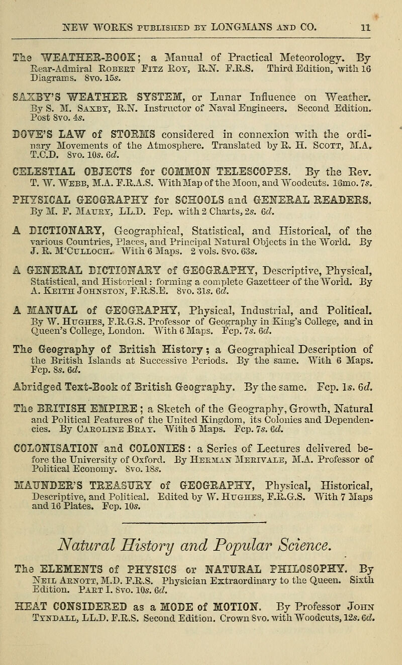 The WEATHES-EOOK; a Manual of Practical Meteorology. By Rear-Aclmiral Robeet Fixz Eot, H.N. T.R.S. Third Edition, with 16 Diagrams. 8vo. 155. SASSY'S WEATHEE SYSTEM, or Lunar Influence on Weather. By S. M. Sasbt, R.N. Instructor of Naval Engineers. Second Edition. Post 8vo. 4is. BOTE'S LAW of STOEMS considered in connexion with the ordi- nary Movements of the Atmosphere. Translated by E. H. Scott, M,A. T.O.D. 8vo.lQs.Qd. CELESTIAL OBJECTS for COMMON TELESCOPES. By the Rev. T. W. Webb, M.A. E.R.A.S. With Map of the Moon, and Yfoodcuts. 13mo. 7s, PHYSICAL GEOGEAPHY for SCHOOLS and GE]!^^EEAL EEADEES, By M. F. Maukt, LL.D. Fop. with 2 Charts, 25. 6d. A DICTIONAEY, Geographical, Statistical, and Historical, of the variotis Countries, Places, and Principal Natural Objects in the World. By J. R. M'CULLOCH. With 6 Maps. 2 vols. 8vo, 635. A GENEEAL BICTIONAEY of GEOGSAPHY, Descriptive, Physical, Statistical, and Historical: forming a complete Gazetteer of the World. By A. Keith Johnston, F.R.S.E, 8vo. 31s. Qd. A MANUAL of GEOGEAPHY, Physical, Industrial, and Political. By W. Hughes, P.R.G.S. Professor of Geography in King's College, and in Queen's College, London. With 6 Maps. Fcp. 75. 6d. The Geography of British History; a Geographical Description of the British Islands at Successive Periods. By the same. With 6 Maps. Fcp. 85. 6d. Abridged Text-Book of British Geography. By the same. Fcp. Is. 6d. The BEITISH EMPIEE; a Sketch of the Geography, Growth, Natural and Political Features of the United Kingdom, its Colonies and Dependen- cies. By Caeoline Beat. With 5 Maps. Fcp. 75. ed. COLONISATION and COLONIES: a Series of Lectures delivered be- fore the University of Oxford. By Heeman Meeivaee, M.A. Professor of Political Economy. 8vo. 185. MAITNDSE'S TEEASTJEY of GEOGEAPHY, Physical, Historical, Descriptive, and Political. Edited by W. Hughes, F.E.G.S. With 7 Maps and 16 Plates. Fcp. 105. Natural History and Popular Science. The ELEMENTS of PHYSICS or NATUEAL PHILOSOPHY. By Neil Aenott, M.D. F.R.S. Physician Extraordinary to the Queen. Sixth Edition. Paet I. 8vo. 105. 6d. HEAT CONSIDEEED as a MODE of MOTION. By Professor John Tyndaxl, LL.D. F.R.S. Second Edition. Crown 8vo. with Woodcuts, 12s. Qd.