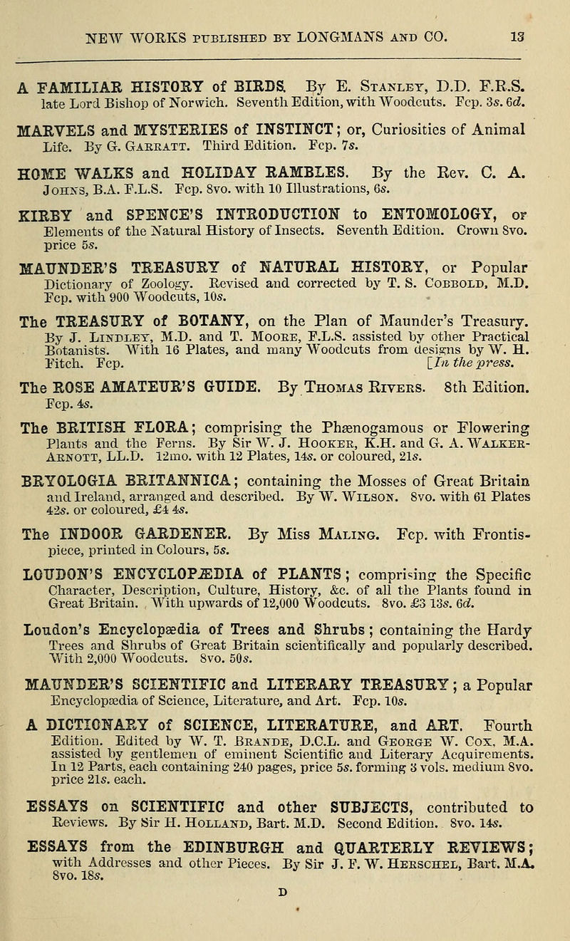A FAMILIAR HISTORY of BIRDS; By E. Stanley, D.D. F.R.S. late Lord Bishop of Norwich. Seventh Edition, with Woodcuts. Pep. 3s. Qd. MARVELS and MYSTERIES of INSTINCT; or, Curiosities of Animal Life. Ey G. Gaeeatt. Third Edition. Fcp. 7s. HOME WALKS and HOLIDAY RAMBLES. By the Rev. C. A. Johns, B.A. E.L.S. Ecp. 8vo. with 10 Illustrations, 6s. KIRBY and SPENCE'S INTRODUCTION to ENTOMOLOGY, or Elements of the Natural History of Insects. Seventh Edition. Crown 8vo. price 5s. MAUNDER'S TREASURY of NATURAL HISTORY, or Popular Dictionary of Zoology. Revised and corrected by T. S. Cobbold, M.D. Ecp. with 900 Woodcuts, 10s. The TREASURY of BOTANY, on the Plan of Maunder's Treasury. By J. LiNDLEY, M.D. and T. Mooee, E.L.S. assisted by other Practical Botanists. With 16 Plates, and many Woodcuts from designs by W. H. Pitch. Pep. [ill the pr^ess. The ROSE AMATEUR'S GUIDE. By Thomas Riveks. 8th Edition. Pep. 4s. The BRITISH ELORA; comprising the Phgenogaraous or Flowering Plants and the Perns. By Sir W. J. Hooker, K.H. and G. A. Walkee- Aenott, LL.D. 12mo. with 12 Plates, 14s. or coloured, 21s. BRYOLOGIA BRITANNICA; containing the Mosses of Great Britain and Ireland, arranged and described. By W. Wilson. 8vo. with 61 Plates 42s. or coloured, £4 4s. The INDOOR GARDENER. By Miss Maling. Fcp. with Frontis- piece, printed in Colours, 5s. LOUDON'S ENCYCLOPAEDIA of PLANTS; comprising the Specific Character, Description, Culture, History, &c. of all the Plants found in Great Britain. With upwards of 12,000 Woodcuts. 8vo. £3 13s. Qd. Loudon's Encyclopaedia of Trees and Shrubs; containing the Hardy Trees and Shrubs of Great Britain scientifically and popularly described. With 2,000 Woodcuts. 8vo. 50s. MAUNDER'S SCIENTIFIC and LITERARY TREASURY; a Popular Encyclopsedia of Science, Literature, and Art. Pep. 10s. A DICTIONARY of SCIENCE, LITERATURE, and ART. Fourth Edition. Edited by W. T. Brande, D.C.L. and Geoege W, Cox, M.A. assisted by gentlemen of eminent Scientific and Literary Acquirements. In 12 Parts, each containing 240 pages, price 5s. forming 3 vols, medium 8vo. price 21s. each. ESSAYS on SCIENTIFIC and other SUBJECTS, contributed to Reviews. By Sir H. Holland, Bart. M.D. Second Edition. Svo. 14s. ESSAYS from the EDINBURGH and QUARTERLY REVIEWS; with Addresses and other Pieces. By Sir J. P. W. Heeschel, Bart. M.A. Svo. 18s.