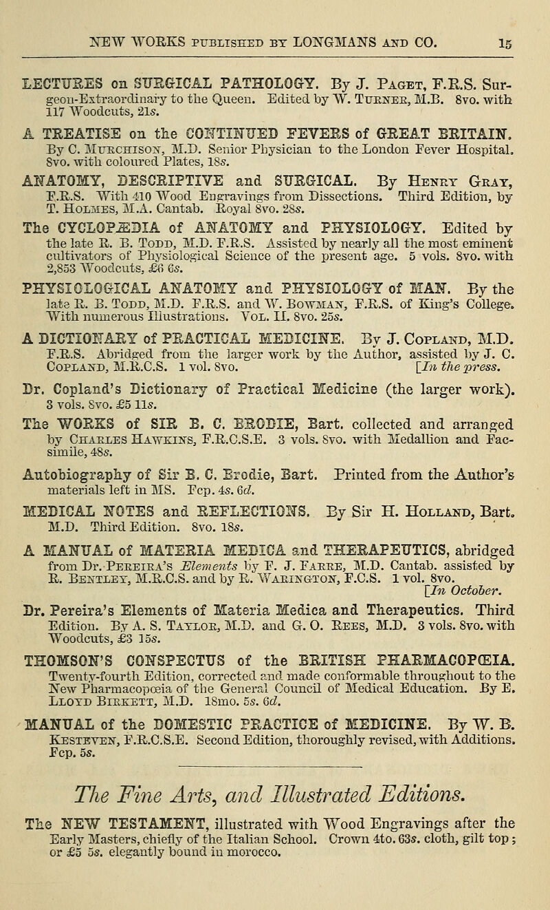 LECTUEES on SUEGICAL PATHOLOGY. By J. Paget, F.RS. Sur- geon-Extraordinary to the Queen. Edited by W, Tuenee, M.B. 8vo. with 117 Woodcuts, 21s. A TKEATISE on the GOHTINUED FEVEES of GEEAT BEITAIN. By C. MuECHiso:^-, M.D. Senior Physician to the London Eever HospitaL 8vo. with coloured Plates, 18s. AHATOMY, BESCEIPTIVE and SUEGICAL. By Henry Gray, E.R.S. With 410 Wood Eu^avings from Dissections. Third Edition, by T. Holmes, M.A. Cantab. Royal 8vo. 28s. Tlie CYCLOPEDIA of A^-ATOMY and PHYSIOLOGY. Edited by the late R. B. Todd, M.D. P.R.S. Assisted by nearly all the most eminent cultivators of Physiological Science of the present age. 5 vols. 8vo. with 2,853 Woodcuts, £6 6s. PHYSIOLOGICAL AL^ATOMY and PHYSIOLOGY of WAN. By the late R. B. Todd, M.D. P.R.S, and W. Bowman, E.R.S. of King's College. With numerous Illustrations, Vol. II. 8vo. 25s. A DICTIOEAEY of PEACTICAL MEBICINS. By J. Copland, M.D. E.R.S, Abridged from the larger work by the Author, assisted by J. C. Copland, M.R.C.S. 1 vol. Svo. [i>i the press. Dr. Copland's Dictionary of Practical Medicine (the larger work). 3 vols. Svo. £5 lis. The WOEKS of SIE B. C. EEOBIE, Eart. collected and arranged by Charles Hawkins, F.R.C.S.E. 3 vols. Svo. with MedalUon and Pac- simile, 48s. Autobiography of Sir B. C. Erodie, Bart. Printed from the Author's materials left in MS. Pep. 4s. Gd. MEDICAL XOTES and EEFLECTIONS. By Sir H. Holland, Bart. M.D. Third Edition. Svo. iSs. A MANUAL of MATEEIA MEBIGA and THEEAPEUTICS, abridged from Dr. Peeeiea's Elements by P. J. Paeee, M.D. Cantab, assisted by R. Bbntley, M.R.C.S. and by R. Waeingion, P.C.S. 1 vol. Svo. \_In October. Dr. Pereira's Elements of Materia Medica and Therapeutics. Third Edition. By A. S. Tayloe, M.D, and G. O. Rees, M.D. 3 vols. Svo. with Woodcuts, £3 los. THOMSON'S CONSPECTUS of the ESITISH PHAEMACOPCEIA. Twenty-fourth Edition, corrected and made conformable throughout to the New Pharmacopoeia of the General Council of Medical Education. By E. Lloyd Biekett, M.D. 18mo. 5s. Qd. MANUAL of the DOMESTIC PEACTICE of MEDICINE. By W. B. Kesteven, P.R.C.S.E. Second Edition, thoroughly revised, with Additions. Fop. 5s. The Fine Arts, and Illustrated Editions. The NEW TESTAMENT, illustrated with Wood Engravings after the Early Masters, chiefly of the Italian School. Crown 4to. 63s. cloth, gilt top; or £5 5s. elegantly bound in morocco.