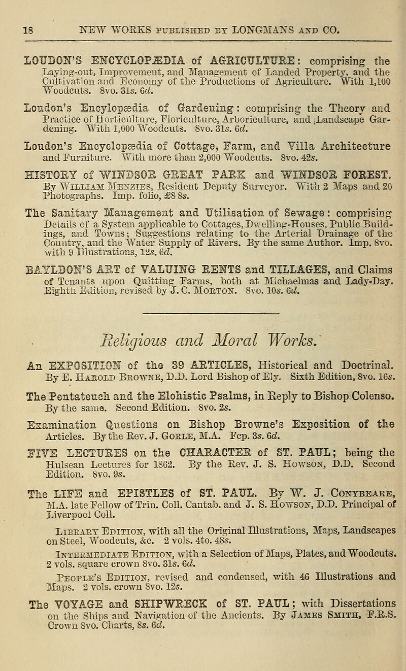 LOUDON'S SKCYCLOP-EDIA of AGSICULTTJIIE: comprising the Laying-out, Improvement, and Management of Landed Propertj^ and the Cultivation and Economy of tlie Productions of Agriculture. With 1,100 Woodcuts. 8vo. 31s. Qd. London's Encylopsdia of Gfardening: comprising the Theory and Practice of Horticulture, Floriculture, Arboriculture, and Landscape Gar- dening. Vvlth 1,000 Woodcuts. Svo. 31o. Qd. Loudon's Encyclopedia of Cottage, Farm, and Villa ArcMtecture and Purniture. With more than 2,000 Woodcuts. Svo. 42s. HISTOEY of WIKBSOE GEEAT PARE and WIHDSGS FOEEST. By William Mekzies, Resident Deputy Siu-veyor. With 2 Maps and 20 Photographs. Imp, foho, £8 8s. Tiie Sanitary Management and Utilisation of Sewage: comprising Details of a System applicable to Cottages, Dv;-elling-Houses, Public Build- ings, and Tov/ns; Suggestions relating to the Arterial Drainage of the Country, and the Water Supply of Sivers. By the same Author. Imp. Svo. with 9 Illustrations, 12s. Gd. BAYLDOH'S AET of VALUING EENTS and TILLAGES, and Claims of Tenants upon Quitting Parms, both at Slichaelmas and Lady-Day. Eighth Edition, revised by J. C. Moetojt. Svo. 10s. Qd. Religious and Moral Works.' An EZPOSITIO!^ of tlie 39 AETICLES, Historical and Doctrinal. By E. Hasold Bsows-e, D.D. Lord Bishop of Ely. Sixth Edition, Svo. 16s. The Pentateneli and the Elohistic Psalms, in Reply to Bishop Colenso. By the same. Second Edition. Svo. 2s. Examination Questions on Bishop Browne's Exposition of the Articles. By the Rev. J. Goele, M.A. Pep. 3s. Qd, FIYE LECTUSES on the CHAEACTSE of ST. PAUL; being the Hulsean Lectures for 1862. By the Rev. J. S. HoTVSo:^, D.D. Second Edition. Svo. 9s. The LIFE and EPISTLES of ST. PAUL. By W. J. Contbeare, M.A. latePellow of Trin. Coll. Cantab, and J. S. Howsoif, D.D. Principal of Liverpool Coll. LiBEAET Editioij-, with all the Original Illustrations, Maps, Landscapes on Steel, Woodcuts, &c. 2 vols. 4to. 4Ss. Ik-tesmediate Edition, Avith a Selection of Maps, Plates, and Woodcuts. 2 vols, square crown Svo. 31s. 6cZ. People's Editiok, revised and condensed, with 46 Illustrations and Maps. 2 vols, crown Svo. 12s. The VOYAGE and SHIPWEECK of ST. PAUL; with Dissertations on the Ships and Navigation of the Ancients. By James Smith, P.E.S. Crown Svo. Charts, 8s. Q>d.