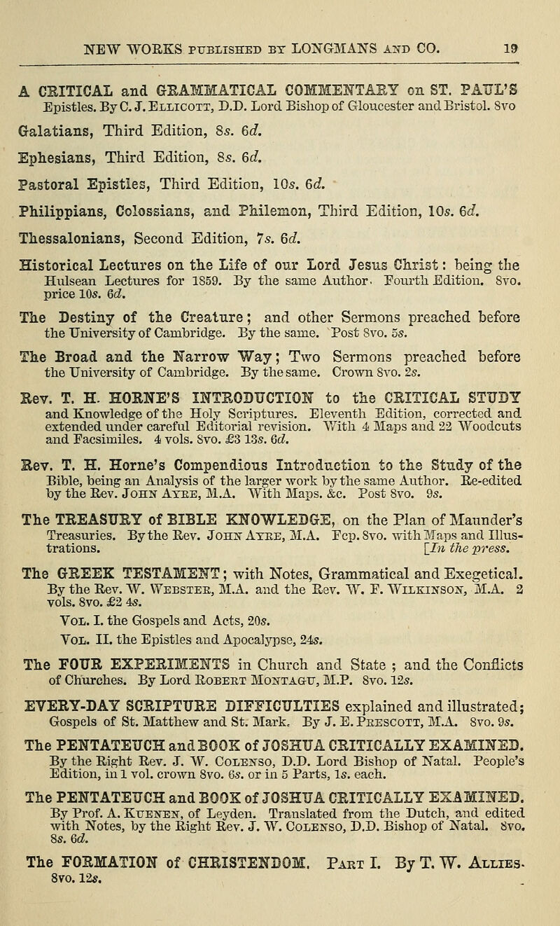 A CKITICAL and GEAMMATICAL COMMEITTASY on ST. PAUL'S Epistles. ByC. J.Ellicoxt, D.D. Lord Bishop of Gloucester and Bristol. 8vo Galatians, Third Edition, 8s. 6d. Ephesians, Third Edition, 8s. 6d Pastoral Epistles, Third Edition, 10s. 6d. Philippians, Colossians, and Philemon, Third Edition, 10s. Gd. Thessalonians, Second Edition, 7s. Qd. Historical Lectures on the Life of our Lord Jesus Christ: being the Hulsean Lectures for 1859. By the same Author. Pourth Edition. Svo. price 10s. Qd. The Destiny of the Creature; and other Sermons preached before the University of Cambridge. By the same. Post Svo. 5s. The Broad and the Karrow Way; Two Sermons preached before the University of Cambridge. By the same. Crown Svo. 2s. Hev. T. H. HOENE'S INTEOBUCTIOH to the CEITICAL STUDY and Knowledge of the Holy Scriptvires. Eleventh Edition, corrected and extended under careful Editorial revision. V/'ith 4i Maps and 22 Woodcuts and Facsimiles. 4 vols. Svo. £3 13s. Qd. Eev. T. H. Home's Compendious Introduction to the Study of the Bible, being an Analysis of the larger work by the same Author. E/e-edited by the Rev. John Atee, M.A. With Maps. &c. Post Svo. 9s. The TEEASUEY of BIBLE KNOWLEDGE, on the Plan of Maunder's Treasuries. By the Rev. John Atee, M.A. Ecp. Svo. with Maps and Illus- trations. [^In the press. The GEEEK TESTAMSKT; with Notes, Grammatical and Exegetical. By the Rev. W. Webstee, M.A. and the Rev. W. E. Wilejnson, M.A. 3 vols. Svo. £2 4s. Vol. I. the Gospels and Acts, 20s. Vol. II. the Epistles and Apocalypse, 24s. The FOUE EXPEEIMENTS in Church and State ; and the Conflicts of Churches. By Lord Robeet Montagu, M.P. Svo. 12s. EVEEY-DAY SCEIPTUEE DIFFICULTIES explained and illustrated; Gospels of St. Matthew and St. Mark, By J. B. Peescott, M.A. Svo. 9s. The PENTATEUCH and BOOK of JOSHUA CEITICALLY EXAMmED. By the Right Rev. J. W. Colenso, D.D. Lord Bishop of Natal. People's Edition, in I vol. crown Svo. 6s. or in 5 Parts, Is. each. The PENTATEUCH and BOOK of JOSHUA CEITICALLY EXAMINED. By Prof. A. Kuenen, of Leyden. Translated from the Dutch, and edited with Notes, by the Right Rev. J. W. Coienso, D.D. Bishop of Natal. Svo. 8s. 6d. The FOEMATION of CHEISTENDOM. Part I. By T. W. Allies- Svo. 12*.