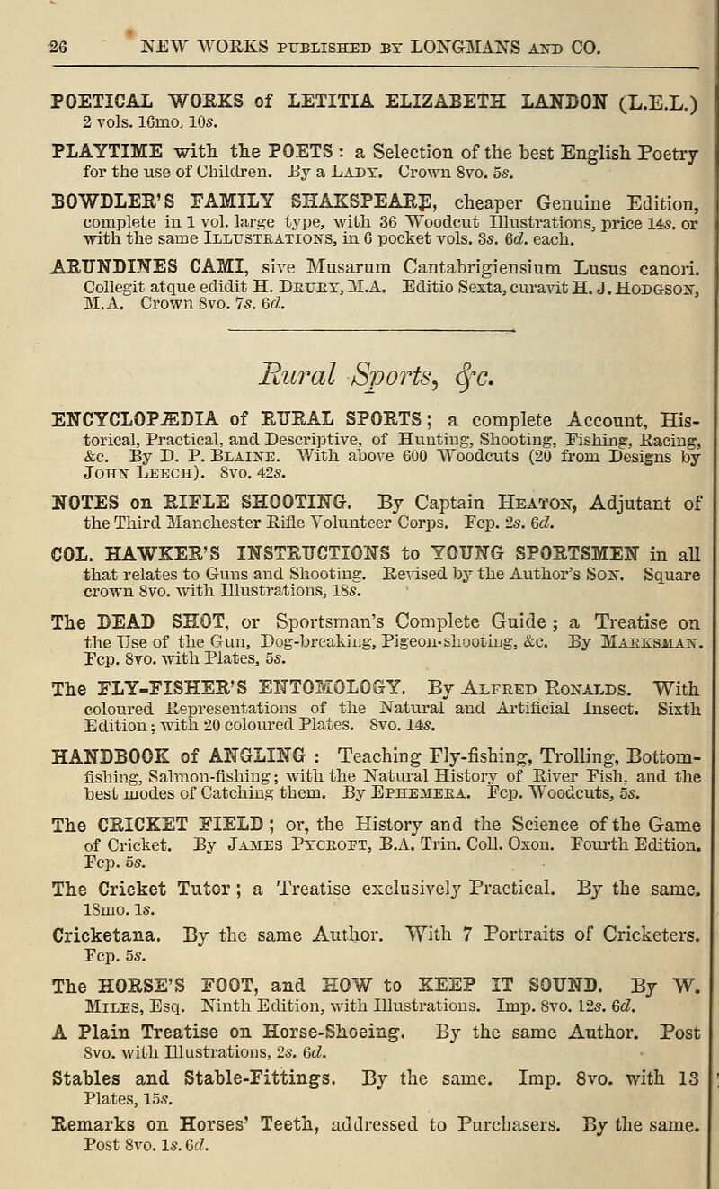 POETICAL WOEKS of LETITIA ELIZABETH LANDON (L.E.L.) 2 vols. 16mo. 10s. PLAYTIME with tlie POETS : a Selection of the best English Poetry for the use of Children. By a Lady. Crown 8vo. 55. BOWDLER'S FAMILY SHAKSPEARJl, cheaper Genuine Edition, complete in 1 vol. large type, with 36 Woodcut Illustrations, pi'ice 145. or with the same Illustkations, in 6 pocket vols. 3s. 6cZ. each. ARUNDIKES CAMI, sive Musarum Cantabrigiensium Lusus canon. Collegit atque edidit H. Detjex, M.A. Editio Sexta, curavit H. J. HoDGSOif, M.A. Crown 8vo. 7s. Qd. Bural Sports^ (Sfc. ENCYCLOPEDIA of ETJEAL SPORTS; a complete Account, His- torical, Practical, and Descriptive, of Hunting, Shooting, Fishing, Racing, &c. By D. P. BiAiiJfE. V/ith above 600 Woladcuts (20 from Designs by John Leech). 8vo. 42s. NOTES on RIFLE SHOOTING. By Captain Heaton, Adjutant of the Third Manchester Eifle Volunteer Cori)s. Fcp. 2s. Qd. COL. HAWKER'S INSTRUCTIONS to YOUNG SPORTSMEN in aU that relates to Guns and Shooting. Re^dsed by the Author's Sois'. Square crown 8vo. with Illustrations, 18s. The BEAD SHOT, or Sportsman's Complete Guide ; a Treatise on the Use of the Gun, Dog-breakii:;g, Pigeon-shooting, &c. By MaeksmAjS'. Fcp. 8to. with Plates, 5s. The FLY-FISHER'S ENTOMOLOGY. By Alfred Ronalds. With coloured Representations of the Natural and Artificial Insect. Sixth Edition; with 20 coloured Plates. Svo. 14s. HANDBOOK of ANGLING : Teaching Fly-fishing, Trolling, Bottom- fishing, Salmon-fishing; with the Natural History of River Pish, and the best modes of Catching them. By Ephemeea. Pep. Woodcuts, 5s. The CRICKET FIELD; or, the History and the Science of the Game of Cricket. By James Ptceoi't, B.A. Trin. Coll. Oxon. Pom'th Edition. Pop. 5s. The Cricket Tutor; a Treatise exclusively Practical. By the same. 18mo. Is. Cricketana. By the same Author. With 7 Portraits of Cricketers. Pep. 5s. The HORSE'S FOOT, and HOW to KEEP IT SOUND. By W. Miles, Esq. Ninth Edition, with Illustrations. Imp. Svo. I2s. Qd. A Plain Treatise on Horse-Shoeing. By the same Author. Post 8vo. with Illustrations, 2s. &d. Stahles and Stable-Fittings. By the same. Imp. Svo. with 13 Plates, 15s. Remarks on Horses' Teeth, addressed to Purchasers. By the same. Post Svo. Is. CcZ.