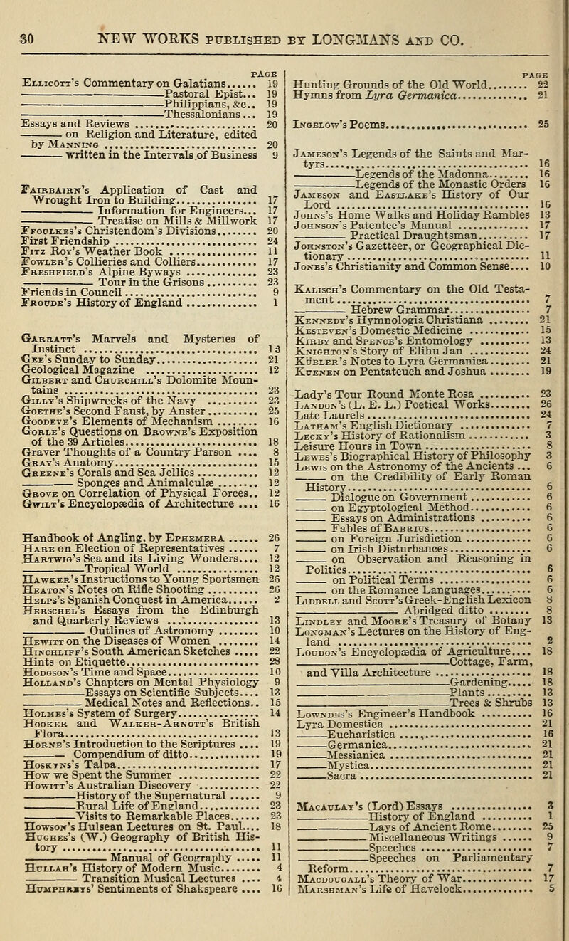 Ellicott's Commentary on Galatians Pastoral Epist... Philippians, &c.. -Thessalonians... Essays and Reviews on Religion and Literature, edited by Manning written in tlie Intervals of Business Fairbaikn's Application of Cast and Wrought Iron to Buildin? Information for Engineers... Treatise on Mills & Mill work Tfoui-kes's Christendom's Divisions. First Friendship FiTz Roy's Weather Book Fowler's Collieries and Colliers... Fbeshfield's Alpine Byways Tour in the Grisons . Friends in Coimcil Fkocde's History of Englajid 11 17 23 23 9 1 Garratt's Marvels and Mysteries of Instinct Ctee's Sunday to Sunday Geological Magazine Gilbert and Churchill's Dolomite Moun- tains Gilly's Shipwrecks of the Navy Goethe's Second Faust, by Anster Goodeve's Elements of Mechanism Gorle's Questions on Browne's Exposition of the 39 Articles Graver Thoughts of a Country Parson .... Gray's Anatomy Greene's Corals and Sea Jellies Sponges and Animalculae Grove on Correlation of Physical Forces.. GwiLx's Encyclopaedia of Architecture .... Handbook of Angling, by Ephemera Hare on Election of Representatives Habtwio's Sea and its Living Wonders.... Tropical World Hawker's Instructions to Young Sportsmen Heaton's Notes on Rifle Shooting Helps's Spanish Conquest in America...... Herschel's Essays from the Edinburgh and Quarterly Reviews Outlines of Astronomy Hewitt on the Diseases of Women Hinchliff's South American Sketches Hints on Etiquette Hodgson's Time and Space Holland's Chapters on Mental Physiology Essays on Scientific Subjects Medical Notes and Reflections.. Holmes's System of Surgery Hooker and Walker-Arnott's British Flora Hobne's Introduction to the Scriptures .... Compendium of ditto HosKTNs's Talpa. How we Spent the Summer Howitt's Australian Discovery History of the Supernatural Rural Life of England Visits to Remarkable Places Howson'sHulsean Lectures on 3t. Paul.... Hughes's (W.) Geography of British His- tory Manual of GeoErraphy Hollah'b History of Modern Music Transition Musical Lectures .... HuMPHRBTs' Sentiments of Shakspeare .... PAGE Hunting Groimds of the Old World 22 Hymns from Lyra Germanica 21 Inoblow's Poems 25 Jameson's Legends of the Saints and Mar- tyrs 16 Legendsof the Madonna 16 Legends of the Monastic Orders 16 Jameson and Easxj.ake's History of Our Lord 16 Johns's Home Walks and Holiday Rambles 13 Johnson's Patentee's Manual 17 Practical Draughtsman 17 Johnston's Gazetteer, or Geographical Dic- tionary , U Jones's Christianity and ConMnon Sense 10 Kaxisch's Commentary on the Old Testa- ment 7 Hebrew Grammar... 7 Kennedy's Hymnologia Christiana 21 Kesteven's Domestic Medicine 15 KiBBY and Spence's Entomology 13 Knighton's Storj'of Elihu Jan 24 Kueler's Notes to Lyra Germanica 21 KuENEN on Pentateuch and Joshua 19 Lady's Tour Round Monte Rosa 23 Landon's (L. E. L.) Poetical Works 26 Late Laurels 24 Latham's English Dictionary 7 Lecky's History of Rationalism 3 Leisure Hours in Town 8 Lewes's Biographical History of Philosophy 3 Lewis on the Astronomy of the Ancients ... 6 on the Credibility of Early Roman History 6 Dialogue on Government 6 on Egyptological Method 6 Essays on Administrations 6 Fables of Babrius 6 on Foreign Jurisdiction 6 on Irish Disturbances 6 on Observation and Reasoning in Politics 6 on Political Terms 6 on the Romance Languages 6 LiDDELL and Scott's Greek-English Lexicon 8 Abridged ditto 8 LiNDLEY and Moobe's Treasury of Botany 13 Longman's Lectures on the History of Eng- land 2 Loudon's Encyclopaedia of Agriculture 18 Cottage, Farm, and VUla Architecture 18 Gardening 18 Plants 13 Trees & Shrubs 13 Lowndes's Engineer's Handbook 16 Lyra Domestica 21 Eucharistica ...., 16 Germanica 21 Messianica 21 Mystica 21 Sacra 21 Macaulay's (Lord) Essays 3 History of England 1 Lays of Ancient Rome 25 Miscellaneous Writings 9 Speeches 7 Speeches on Parliamentary Reform 7 Macdouoall's Theory of War 17 Marshman's Life of Havelock 5