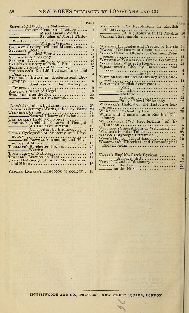 Smith's (GOWesloyan Methodism 3 CStd.ney) Meinoir and Letters 5 Miscellaneous Works 9 Sketches of Moral Pliilo- sophy 9 Wit and Wisdom 9 Smith on Cavalry Drill and Manoeuvres.... 27 Southey's (Doctor) 7 Poetical Works 25 Spohr's Autobiography 4 Spring and Autumn 20 STANLEv'sHistory of British Birds 13 Stebbi.xo's Analysis of Mill's Logic 7 Stei'henson's (R.) Life by Jeaffresox and Pole 4 Stephen's Essays in Ecclesiastical Bio- graphy 5 Lectures on the History of France - Stirling's Secret of Hegel 10 Stonehenge on the Dog 2.t on the Greyhound 25 Tasso's .Jerusalem, by James 25 Taylor's (Jeremy) Works, edited by Eden 20 Tennbnt's Ceylon 12 Natural History of Ceylon 12 Thirlwall's History of Greece 2 Thomson's (Archbishop) Laws of Thought 7 (J.) Tables of Interest 28 Conspectus, by Birkett 15 Todd's Cyclopsedia of Anatomy and Phy- siology 15 and Bowman's Anatomy and Phy- siology of Man. , 15 Trollope's Barchester Towers 25 Warden 25 Twisi's Law of Nation s 27 Ttndall's Lectures on Heat 11 IJre's Dictionary of Arts, Manufactures, and ilines 16 Yandbr Hoeven's Handbook of Zoology.. 12 Vauohan' History. (R.) Revolutions ia English 1 (R. A.) Hours with the Mystics lo 's Savonarola 4 Watson's Principles and Practice of Physic 14 V/atts's Dictionary of Chemistiy 14 Webb's Celestial Objects for Common Tele- scopes 11 Webster & Wilkinson's Greek Testament 19 Weld's Last Winter in Rome 23 Wellington's Life, by Brialmont and Gleig 4 by Gleig 4 West on the Diseases of Infancy and Child- hood 14 Whately's English Synonymes 5 J jOgic 5 Remains 6 Rhetoric 5 Sermons 22 Paley's Moral Philosopliy i;2 Whewell's History of the Inductive Sci- ences 3 Whist, whut to lead, by Cam 28 White and Riddle's Latiu-Eiiglisli Dic- tionary ,8 WiLDERPORCE (W.) Recollectlons of, by Harford 5 Williams's Superstitions of Witchcraft.... 9 Willich's Popular Tables 28 Wilson's Bryologia Britannica 13 Wood's Homes without Hands 12 Woodward's Historical and Clironological Encyclopaedia 3 Yonge's English-Greek Lexicon 8 Abridgefl ditto 8 Young's Nautical Dictionary 27 You ATT on the Dog 27 on the Horse 27 SPOTTISWOODE AND CO., PEIIfTEES, irETr-STBEET SQUASE, I/OXDOX ^