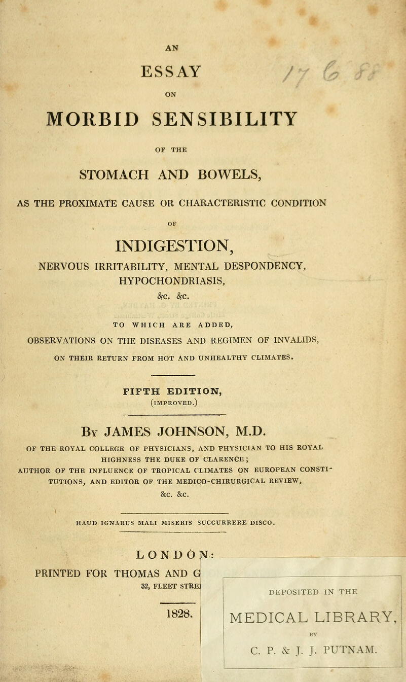 AN ESSAY ON MORBID SENSIBILITY OF THE STOMACH AND BOWELS, AS THE PROXIMATE CAUSE OR CHARACTERISTIC CONDITION INDIGESTION, NERVOUS IRRITABILITY, MENTAL DESPONDENCY, HYPOCHONDRIASIS, TO WHICH ARE ADDED, OBSERVATIONS ON THE DISEASES AND REGIMEN OF INVALIDS, ON THEIR RETURN FROM HOT AND UNHEALTHY CLIMATES. FIFTH EDITION, (improved.) By JAMES JOHNSON, M.D. OF THE ROYAL COLLEGE OF PHYSICIANS, AND PHYSICIAN TO HIS ROYAL HIGHNESS THE DUKE OF CLARENCE; AUTHOR OF THE INFLUENCE OF TROPICAL CLIMATES ON EUROPEAN CONSTI' TUTIONS, AND EDITOR OF THE MEDICO-CHIRURGICAL REVIEW, &c. &c. HAUD IGNARUS MALI MISERIS SUCCURRERE DISCO. LONDON- PRINTED FOR THOMAS AND G 32, FLEET STREJ 1828. DEPOSITED IN THE MEDICAL LIBRARY. C. P. & J. T. PUTNAM.