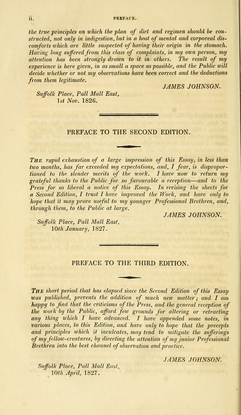 the true principles on which the plan of diet and regimen should be con- structed, not only in indigestion, but in a host of mental and corporeal dis- comforts which are little suspected of having their origin in the stomach. Having long suffered from this class of complaints, in my own person, my attention has been strongly drawn to it in others. The result of my experience is here given, in as small a space as possible, and the Public will decide whether or not my observations have been correct and the deductions from them legitimate. JAMES JOHNSON. Suffolk Place, Pall Mall East, 1st Nov. 1826. PREFACE TO THE SECOND EDITION. The rapid exhaustion of a large impression of this Essay, in less than two months, has far exceeded my expectations, and, I fear, is dispropor- tioned to the slender merits of the work. I have now to return my grateful thanks to the Public for so favourable a reception—and to the Press for so liberal a notice of this Essay. In revising the sheets for a Second Edition, I trust I have improved the Work, and have only to hope that it may prove useful to my younger Professional Brethren, and, through them, to the Public at large. JAMES JOHNSON. Suffolk Place, Pall Mall East, 10th January, 1827. PREFACE TO THE THIRD EDITION. The short period that has elapsed since the Second Edition of this Essay was published, prevents the addition of much new matter; and I am happy to find that the criticisms of the Press, and the general reception of the work by the Public, afford fevj grounds for altering or retracting any thing which I have advanced.. I have appended some notes, in various places, to this Edition, and have only to hope that the precepts and principles which it inculcates, may tend to mitigate tlie sufferings of my fellow-creatures, by directing the attention of my junior Professional Brethren into the best channel of observation and practice. JAMES JOHNSON. Suffolk Place, Pall Mall East,