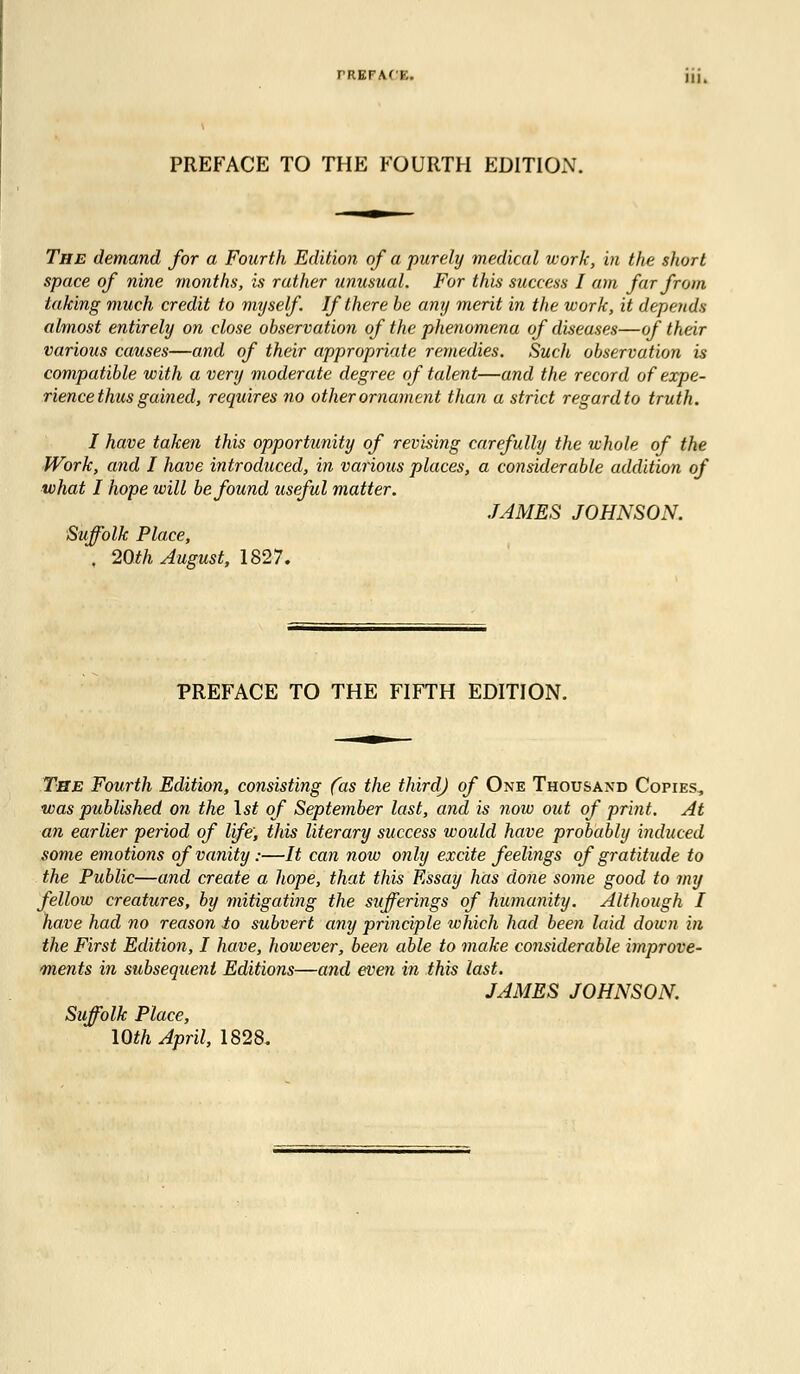 PREFACE TO THE FOURTH EDITION. The demand for a Fourth Edition of a purely medical work, in the short space of nine months, is rather unusual. For this success I am far from taking much credit to myself If there be any merit in the work, it depends almost entirely on close observation of the phenomena of diseases—of their various causes—and of their appropriate remedies. Such observation is compatible with a very moderate degree of talent—and the record of expe- rience thus gained, requires no other ornament than a strict regard to truth. I have taken this opportunity of revising carefully the whole of the Work, and I have introduced, in various places, a considerable addition of what I hope will be found useful matter. JAMES JOHNSON. Suffolk Place, . 20th August, 1827. PREFACE TO THE FIFTH EDITION. The Fourth Edition, consisting (as the third) of One Thousand Copies, was published on the 1st of September last, and is now out of print. At an earlier period of life; this literary success would have probably induced some emotions of vanity :—It can now only excite feelings of gratitude to the Public—and create a hope, that this Essay has done some good to my fellow creatures, by mitigating the sufferings of humanity. Although I have had no reason to subvert any principle which had been laid doivn i)i the First Edition, I have, however, been able to make considerable improve- ments in subsequent Editions—and even in this last. JAMES JOHNSON. Suffolk Place,