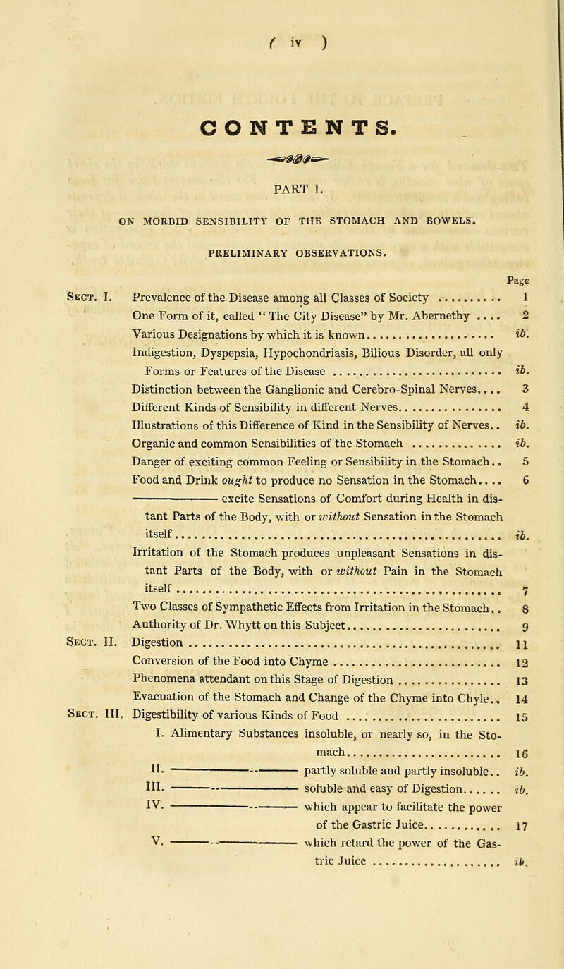 CONTENTS. PART I. ON MORBID SENSIBILITY OF THE STOMACH AND BOWELS. PRELIMINARY OBSERVATIONS. Page Sect. I. Prevalence of the Disease among all Classes of Society 1 One Form of it, called  The City Disease by Mr. Abernethy .... 2 Various Designations by which it is known w. Indigestion, Dyspepsia, Hypochondriasis, Bilious Disorder, all only Forms or Features of the Disease ib. Distinction between the Ganglionic and Cerebro-Spinal Nerves.... 3 Different Kinds of Sensibility in different Nerves 4 Illustrations of this Difference of Kind in the Sensibility of Nerves.. ib. Organic and common Sensibilities of the Stomach ib. Danger of exciting common Feeling or Sensibility in the Stomach.. 5 Food and Drink ought to produce no Sensation in the Stomach.... 6 ' excite Sensations of Comfort during Health in dis- tant Parts of the Body, with or without Sensation in the Stomach itself .... ib. Irritation of the Stomach produces unpleasant Sensations in dis- tant Parts of the Body, with or without Pain in the Stomach itself 7 Two Classes of Sympathetic Effects from Irritation in the Stomach.. 8 Authority of Dr. Whytt on this Subject , 9 Sect. II. Digestion 11 Conversion of the Food into Chyme 12 Phenomena attendant on this Stage of Digestion 13 Evacuation of the Stomach and Change of the Chyme into Chyle.. 14 Sect. III. Digestibility of various Kinds of Food 15 I. Alimentary Substances insoluble, or nearly so, in the Sto- mach 16 II- ■ partly soluble and partly insoluble.. ib. IH. soluble and easy of Digestion ib. IV. — which appear to facilitate the power of the Gastric Juice 17 V. which retard the power of the Gas- tric Juice ib.