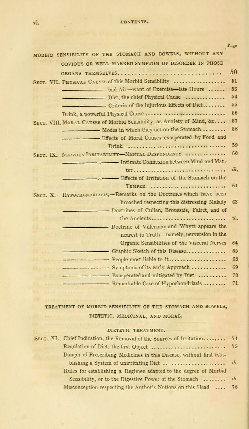 Page MORBID SENSIBILITY OF THE STOMACH AND BOWELS, WITHOUT ANY OBVIOUS OR WELL-MARKED SYMPTOM OF DISORDER IN THOSE ORGANS THEMSELVES 50 Sect. VII. Physical Causes of this Morbid Sensibility 51 ■ bad Air—want of Exercise—late Hours 53 _ Diet, the chief Physical Cause 54 Criteria of the injurious Effects of Diet 55 Drink, a powerful Physical Cause 56 Sect. VIII.Moral Causes of Morbid Sensibility, as Anxiety of Mind, &c.... 57 Modes in which they act on the Stomach 58 Effects of Moral Causes exasperated by Food and Drink 59 Sect. IX. Nervous Irritability—Mental Despondency 60 Intimate Connexion between Mind and Mat- ter ib. Effects of Irritation of the Stomach on the Temper 61 Sect. X. Hypochondriasis,—Remarks on the Doctrines which have been broached respecting this distressing Malady 63 - Doctrines of Cullen, Broussais, Falret, and of the Ancients ib. Doctrine of Villermay and V\hytt appears the nearest to Truth—namely, perversion in the Organic Sensibilities of the Visceral Nerves 64 Graphic Sketch of this Disease 65 People most liable to it 68 Symptoms of its early Approach 69 Exasperated and mitigated by Diet 70 Remarkable Case of Hypochondriasis 71 TREATMENT OF MORBID SENSIBILITY OF THE STOMACH AND BOWELS, DIETETIC, MEDICINAL, AND MORAL. DIETETIC TREATMENT. Sect. XI. Chief Indication, the Removal of the Sources of Irritation 74 Regulation of Diet, the first Object 75 Danger of Prescribing Medicines in this Disease, without first esta- blishing a System of unirritating Diet ib. Rules for establishing a Regimen adapted to the degree of Morbid Sensibility, or to the Digestive Power of the Stomach ib. Misconception respecting the Author's Notions ori this Head .... 76