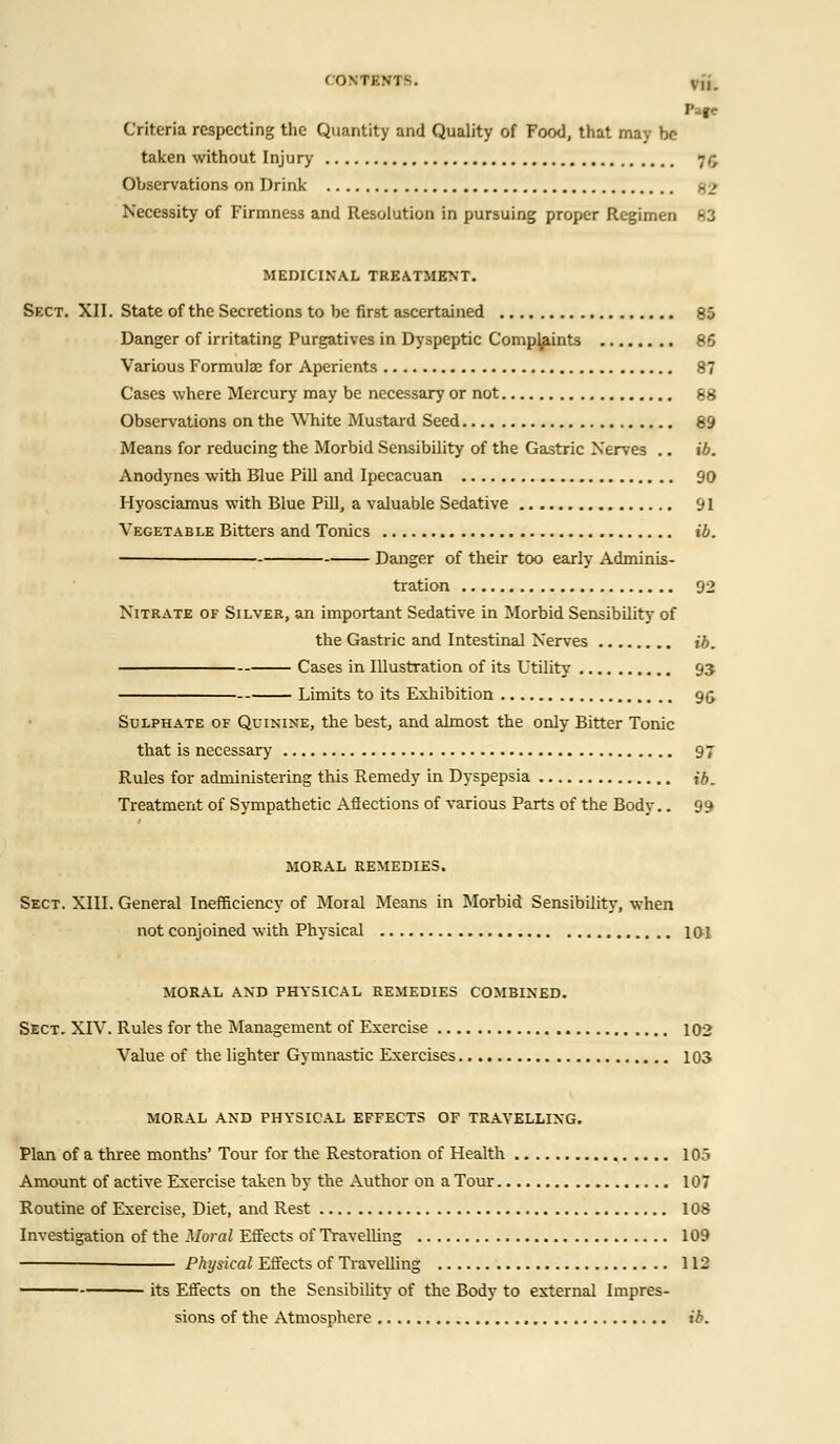 COKTBWTB. Vl). Page Criteria respecting the Quantity and Quality of Food, that may be taken without Injury 75 Observations on Drink %■> Necessity of Firmness and Resolution in pursuing proper Regimen 83 MEDICINAL TREATMENT. Sect. XII. State of the Secretions to be first ascertained 85 Danger of irritating Purgatives in Dyspeptic Comp^ints 86 Various Formulae for Aperients 87 Cases where Mercury may be necessary or not 88 Observations on the White Mustard Seed 89 Means for reducing the Morbid Sensibility of the Gastric Nerves .. ib. Anodynes with Blue Pill and Ipecacuan 90 Hyosciamus with Blue Pill, a valuable Sedative 91 Vegetable Bitters and Tonics ib. Danger of their too early Adminis- tration 92 Nitrate of Silver, an important Sedative in Morbid Sensibility of the Gastric and Intestinal Nerves ib. Cases in Illustration of its Utility 93 Limits to its Exhibition 96 Sulphate of Quinine, the best, and almost the only Bitter Tonic that is necessary 97 Rules for administering this Remedy in Dyspepsia ib. Treatment of Sympathetic Afiections of various Parts of the Body.. 99 MORAL REMEDIES. Sect. XIII. General Inefficiency of Moral Means in Morbid Sensibility, when not conjoined with Physical 101 MORAL AND PHYSICAL REMEDIES COMBINED. Sect. XIV. Rules for the Management of Exercise 102 Value of the lighter Gymnastic Exercises 103 MORAL AND PHYSICAL EFFECTS OF TRAVELLING. Plan of a three months' Tour for the Restoration of Health 105 Amount of active Exercise taken by the Author on a Tour 107 Routine of Exercise, Diet, and Rest 108 Investigation of the Moral Effects of Travelling 109 Physical Effects of Travelling 112 its Effects on the Sensibility of the Body to external Impres- sions of the Atmosphere ib.