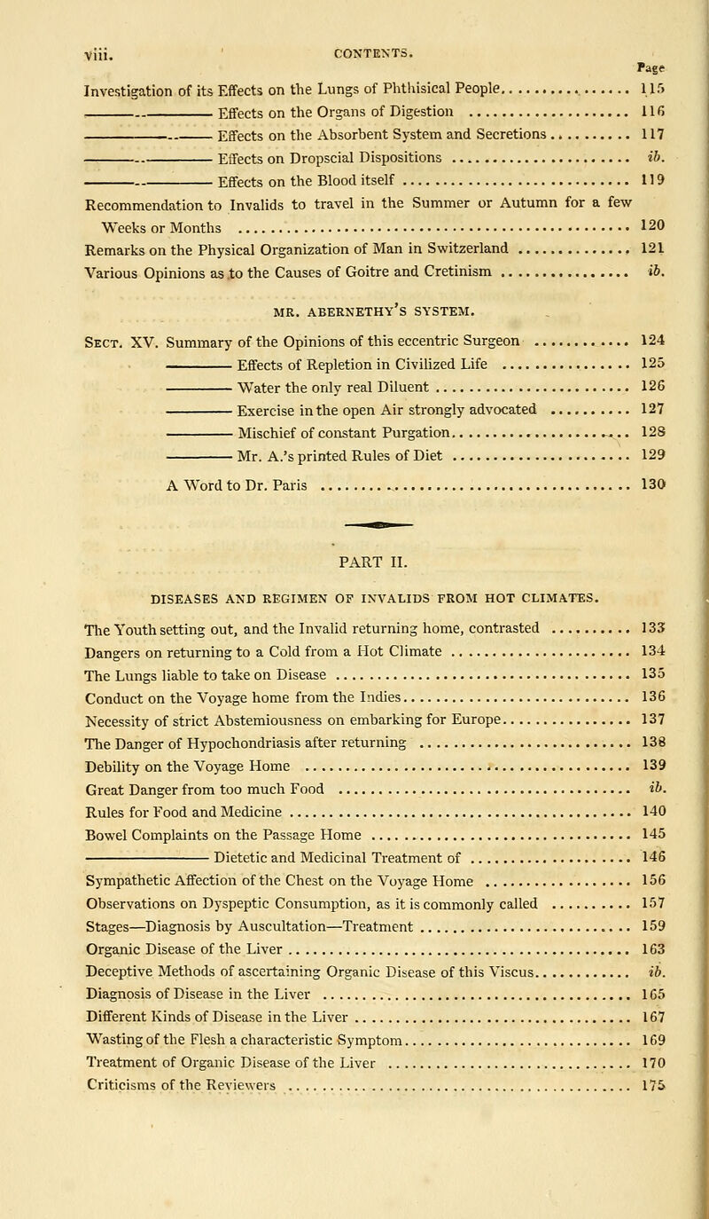 viii. CONTEXTS. Fage Investigation of its Effects on the Lungs of Phthisical People 115 Effects on the Organs of Digestion 116 Effects on the Absorbent System and Secretions 117 Effects on Dropscial Dispositions ib. Effects on the Blood itself 119 Recommendation to Invalids to travel in the Summer or Autumn for a few Weeks or Months 120 Remarks on the Physical Organization of Man in Switzerland 121 Various Opinions as .to the Causes of Goitre and Cretinism ib. MR. ABERNETHY's SYSTEM. Sect. XV. Summary of the Opinions of this eccentric Surgeon 124 Effects of Repletion in Civilized Life 125 Water the only real Diluent 126 Exercise in the open Air strongly advocated 127 Mischief of constant Purgation ~.. 128 Mr. A.'s printed Rules of Diet 129 A Word to Dr. Paris 130 PART II. DISEASES AND REGIMEN OF INVALIDS FROM HOT CLIMATES. The Youth setting out, and the Invalid returning home, contrasted 133 Dangers on returning to a Cold from a Hot Climate 134 The Lungs liable to take on Disease 135 Conduct on the Voyage home from the Indies 136 Necessity of strict Abstemiousness on embarking for Europe 137 The Danger of Hypochondriasis after returning 138 Debility on the Voyage Home 139 Great Danger from too much Food ib. Rules for Food and Medicine 140 Bowel Complaints on the Passage Home 145 Dietetic and Medicinal Treatment of 146 Sympathetic Affection of the Chest on the Voyage Home 156 Observations on Dyspeptic Consumption, as it is commonly called 157 Stages—Diagnosis by Auscultation—Treatment 159 Organic Disease of the Liver 163 Deceptive Methods of ascertaining Organic Disease of this Viscus ib. Diagnosis of Disease in the Liver 165 Different Kinds of Disease in the Liver 167 Wasting of the Flesh a characteristic Symptom 169 Treatment of Organic Disease of the Liver 170 Criticisms of the Reviewers 175