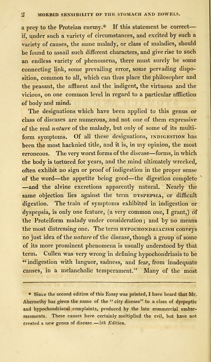 a prey to the Proteian enemy.* If this statement be correct— if, under such a variety of circumstances, and excited by such a x'ariety of causes, the same malady, or class of maladies, should be found to assail such different characters, and give rise to such an endless variety of phenomena, there must surely be some connecting link, some prevailing error, some pervading dispo- sition, common to all, which can thus place the philosopher and the peasant, the affluent and the indigent, the virtuous and the vicious, on one common level in regard to a particular affliction of body and mind. The designations which have been applied to this genus or class of diseases are numerous, and not one of them expressive of the real nature of the malady, but only of some of its multi- form symptoms. Of all these designations, indigestion has been the most hacknied title, and it is, in my opinion, the most erroneous. The very worst forms of the disease—forms, in which the body is tortured for years, and the mind ultimately wrecked, often exhibit no sign or proof of indigestion in the proper sense of the word—the appetite being good—the digestion complete —and the alvine excretions apparently natural. Nearly the same objection lies against the term dyspepsia, or difficult digestion. The train of symptoms exhibited in indigestion or dyspepsia, is only one feature, (a very common one, I grant,) of the Proteiform malady under consideration; and by no means the most distressing one. The term hypochondriacism conveys no just idea of the nature of the disease, though a group of some of its more prominent phenomena is usually understood by that term. Cullen was very wrong in defining hypochondriasis to be indigestion with languor, sadness, and fear, from inadequate causes, in a melancholic temperament. Many of the most * Since the second edition of this Essay was printed, I have heard that Mr. Abernethy has given the name of the  city disease to a class of dyspeptic and hypochondriacal complaints, produced by the late commercial embar- rassments. These causes have certainly multiplied the evil, but have not created a new genus of disease.—5th Edition.