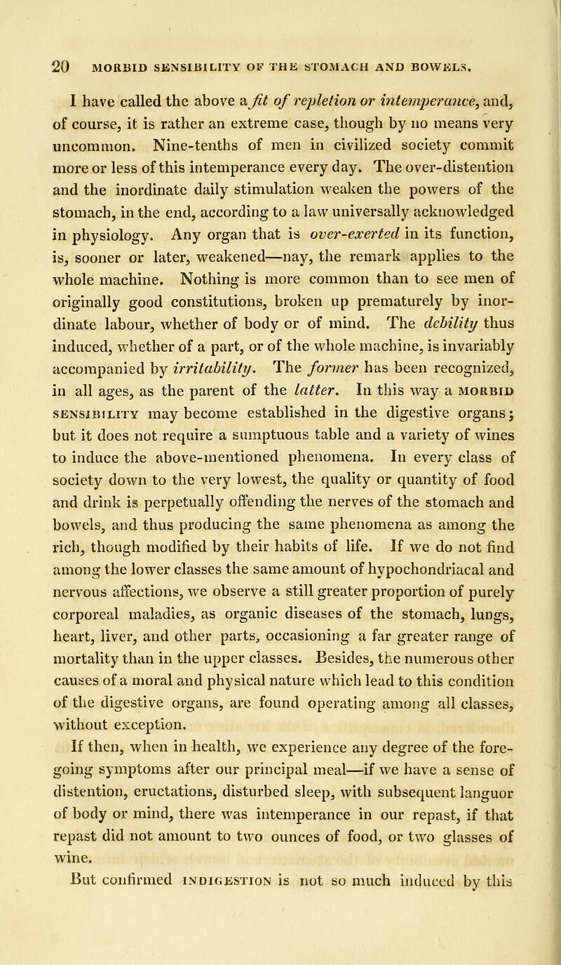 I have called the above &Jit of repletion or intemperance, and, of course, it is rather an extreme case, though by no means very- uncommon. Nine-tenths of men in civilized society commit more or less of this intemperance every day. The over-distention and the inordinate daily stimulation weaken the powers of the stomach, in the end, according to a law universally acknowledged in physiology. Any organ that is over-exerted in its function, is, sooner or later, weakened—nay, the remark applies to the whole machine. Nothing is more common than to see men of originally good constitutions, broken up prematurely by inor- dinate labour, whether of body or of mind. The debility thus induced, whether of a part, or of the whole machine, is invariably accompanied by irritability. The former has been recognized, in all ages, as the parent of the latter. In this way a morbid sensibility may become established in the digestive organs; but it does not require a sumptuous table and a variety of wines to induce the above-mentioned phenomena. In every class of society down to the very lowest, the quality or quantity of food and drink is perpetually offending the nerves of the stomach and bowels, and thus producing the same phenomena as among the rich, though modified by their habits of life. If we do not find among the lower classes the same amount of hypochondriacal and nervous affections, we observe a still greater proportion of purely corporeal maladies, as organic diseases of the stomach, lungs, heart, liver, and other parts, occasioning a far greater range of mortality than in the upper classes. Besides, the numerous other causes of a moral and physical nature which lead to this condition of the digestive organs, are found operating among all classes, without exception. If then, when in health, we experience any degree of the fore- going symptoms after our principal meal—if we have a sense of distention, eructations, disturbed sleep, with subsequent languor of body or mind, there was intemperance in our repast, if that repast did not amount to two ounces of food, or two glasses of wine. But confirmed indigestion is not so much induced by this