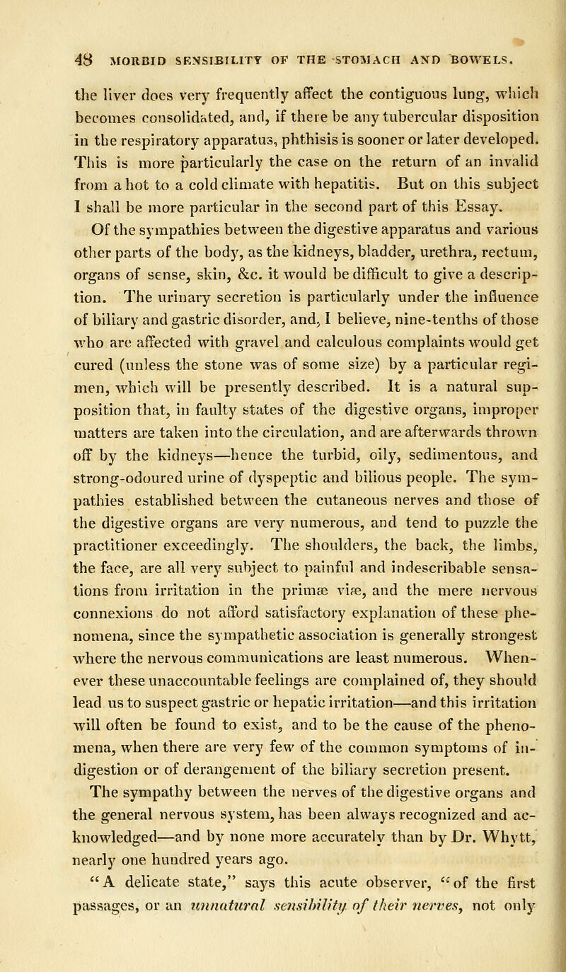 the liver does very frequently affect the contiguous lung, which becomes consolidated, and, if there be any tubercular disposition in the respiratory apparatus, phthisis is sooner or later developed. This is more particularly the case on the return of an invalid from a hot to a cold climate with hepatitis. But on this subject I shall be more particular in the second part of this Essay. Of the sympathies between the digestive apparatus and various other parts of the body, as the kidneys, bladder, urethra, rectum, organs of sense, skin, &c. it would be difficult to give a descrip- tion. The urinary secretion is particularly under the influence of biliary and gastric disorder, and, I believe, nine-tenths of those who are affected with gravel and calculous complaints would get cured (unless the stone was of some size) by a particular regi- men, which will be presently described. It is a natural sup- position that, in faulty states of the digestive organs, improper matters are taken into the circulation, and are afterwards thrown off by the kidneys—hence the turbid, oily, sedimentous, and strong-odoured urine of dyspeptic and bilious people. The sym- pathies established between the cutaneous nerves and those of the digestive organs are very numerous, and tend to puzzle the practitioner exceedingly. The shoulders, the back, the limbs, the face, are all very subject to painful and indescribable sensa- tions from irritation in the primse via?, and the mere nervous connexions do not afford satisfactory explanation of these phe- nomena, since the sympathetic association is generally strongest where the nervous communications are least numerous. When- ever these unaccountable feelings are complained of, they should lead us to suspect gastric or hepatic irritation—and this irritation will often be found to exist, and to be the cause of the pheno- mena, when there are very few of the common symptoms of in- digestion or of derangement of the biliary secretion present. The sympathy between the nerves of the digestive organs and the general nervous system, has been always recognized and ac- knowledged—and by none more accurately than by Dr. Whytt, nearly one hundred years ago. A delicate state, says this acute observer, ';of the first passages, or an unnatural sensibility\ojtheir'nerves, not only