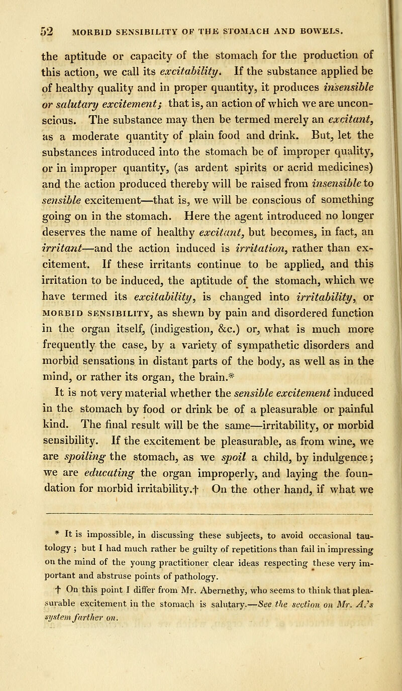 the aptitude or capacity of the stomach for the production of this action, we call its excitability* If the substance applied be of healthy quality and in proper quantity, it produces insensible or salutary excitement} that is, an action of which we are uncon- scious. The substance may then be termed merely an excitant, as a moderate quantity of plain food and drink. But, let the substances introduced into the stomach be of improper quality, or in improper quantity, (as ardent spirits or acrid medicines) and the action produced thereby will be raised from insensible to sensible excitement—that is, we will be conscious of something going on in the stomach. Here the agent introduced no longer deserves the name of healthy excitant, but becomes, in fact, an irritant—and the action induced is irritation, rather than ex- citement. If these irritants continue to be applied, and this irritation to be induced, the aptitude of the stomach, which we have termed its excitability, is changed into irritability, or morbid sensibility, as shewn by pain and disordered function in the organ itself, (indigestion, &c.) or, what is much more frequently the case, by a variety of sympathetic disorders and morbid sensations in distant parts of the body, as well as in the mind, or rather its organ, the brain.* It is not very material whether the sensible excitement induced in the stomach by food or drink be of a pleasurable or painful kind. The final result will be the same—irritability, or morbid sensibility. If the excitement be pleasurable, as from wine, we are spoiling the stomach, as we spoil a child, by indulgence; we are educating the organ improperly, and laying the foun- dation for morbid irritability.f On the other hand, if what we * It is impossible, in discussing these subjects, to avoid occasional tau- tology ; but I had much rather be guilty of repetitions than fail in impressing on the mind of the young practitioner clear ideas respecting these very im- portant and abstruse points of pathology. f On this point I differ from Mr. Abernethy, who seems to think that plea- surable excitement in the stomach is salutary.—See the section on Mr. A.'s system farther on.