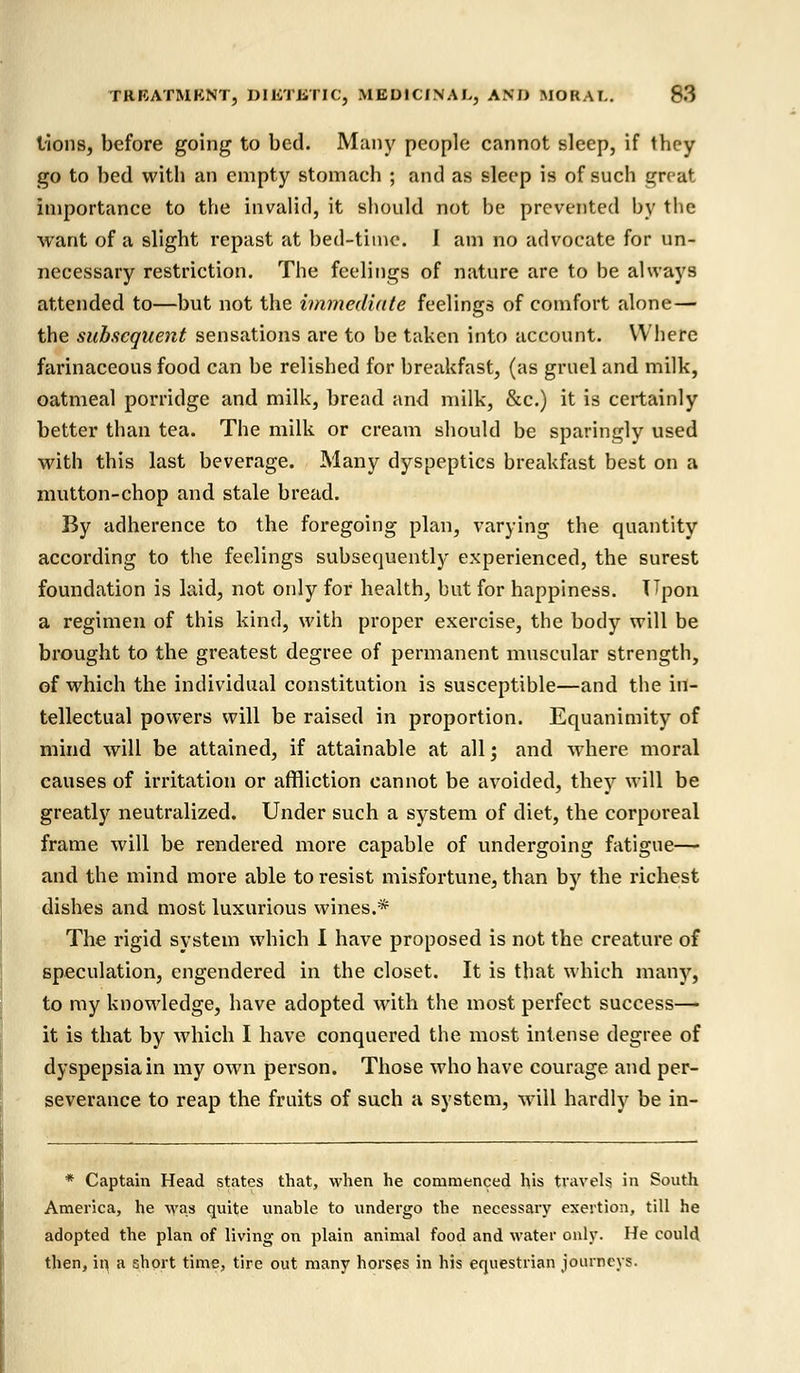 lions, before going to bed. Many people cannot sleep, if they go to bed with an empty stomach ; and as sleep is of such great importance to the invalid, it should not be prevented by the want of a slight repast at bed-time. I am no advocate for un- necessary restriction. The feelings of nature are to be always attended to—but not the immediate feelings of comfort alone— the subsequent sensations are to be taken into account. Where farinaceous food can be relished for breakfast, (as gruel and milk, oatmeal porridge and milk, bread and milk, &c.) it is certainly better than tea. The milk or cream should be sparingly used with this last beverage. Many dyspeptics breakfast best on a mutton-chop and stale bread. By adherence to the foregoing plan, varying the quantity according to the feelings subsequently experienced, the surest foundation is laid, not only for health, but for happiness. Upon a regimen of this kind, with proper exercise, the body will be brought to the greatest degree of permanent muscular strength, of which the individual constitution is susceptible—and the in- tellectual powers will be raised in proportion. Equanimity of mind will be attained, if attainable at all; and where moral causes of irritation or affliction cannot be avoided, they will be greatly neutralized. Under such a system of diet, the corporeal frame will be rendered more capable of undergoing fatigue— and the mind more able to resist misfortune, than by the richest dishes and most luxurious wines.* The rigid system which I have proposed is not the creature of speculation, engendered in the closet. It is that which many, to my knowledge, have adopted with the most perfect success— it is that by which I have conquered the most intense degree of dyspepsia in my own person. Those who have courage and per- severance to reap the fruits of such a system, will hardly be in- * Captain Head states that, when he commenced his travels in South America, he was quite unable to undergo the necessary exertion, till he adopted the plan of living on plain animal food and water only. He could then, in, a short time, tire out many horses in his equestrian journey?.