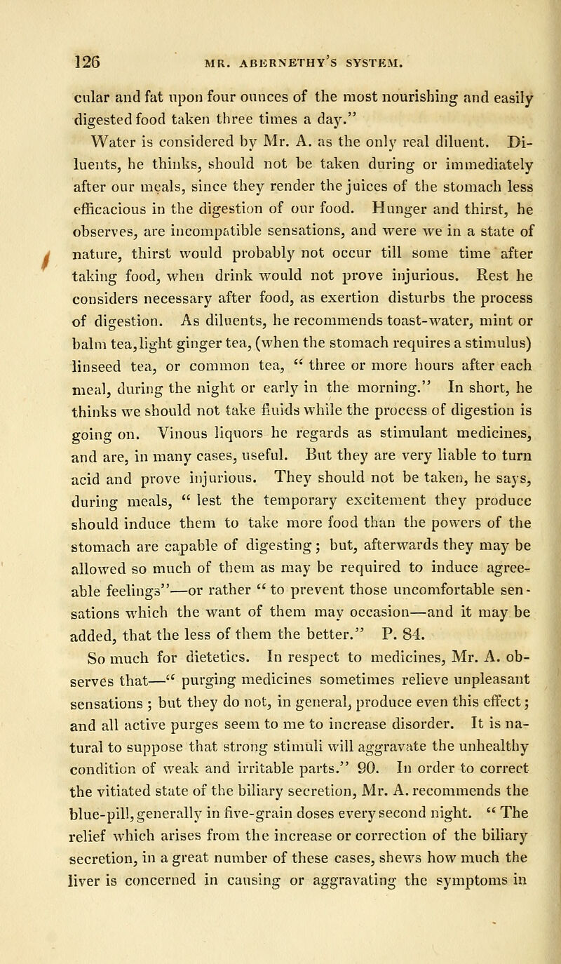 cular and fat upon four ounces of the most nourishing and easily digested food taken three times a day. Water is considered by Mr. A. as the only real diluent. Di- luents, he thinks, should not be taken during or immediately after our meals, since they render the juices of the stomach less efficacious in the digestion of our food. Hunger and thirst, he observes, are incompatible sensations, and were we in a state of nature, thirst would probably not occur till some time after taking food, when drink would not prove injurious. Rest he considers necessary after food, as exertion disturbs the process of digestion. As diluents, he recommends toast-water, mint or balm tea,light ginger tea, (when the stomach requires a stimulus) linseed tea, or common tea,  three or more hours after each meal, during the night or early in the morning. In short, he thinks we should not take fluids while the process of digestion is going on. Vinous liquors he regards as stimulant medicines, and are, in many cases, useful. But they are very liable to turn acid and prove injurious. They should not be taken, he says, during meals,  lest the temporary excitement they produce should induce them to take more food than the powers of the stomach are capable of digesting; but, afterwards they may be allowed so much of them as may be required to induce agree- able feelings—or rather to prevent those uncomfortable sen- sations which the want of them may occasion—and it may be added, that the less of them the better. P. 84. So much for dietetics. In respect to medicines, Mr. A. ob- serves that— purging medicines sometimes relieve unpleasant sensations ; but they do not, in general, produce even this effect; and all active purges seem to me to increase disorder. It is na- tural to suppose that strong stimuli will aggravate the unhealthy condition of weak and irritable parts. 90. In order to correct the vitiated state of the biliary secretion, Mr. A. recommends the blue-pill, generally in five-grain doses every second night.  The relief which arises from the increase or correction of the biliary secretion, in a great number of these cases, shews how much the liver is concerned in causing or aggravating the symptoms in