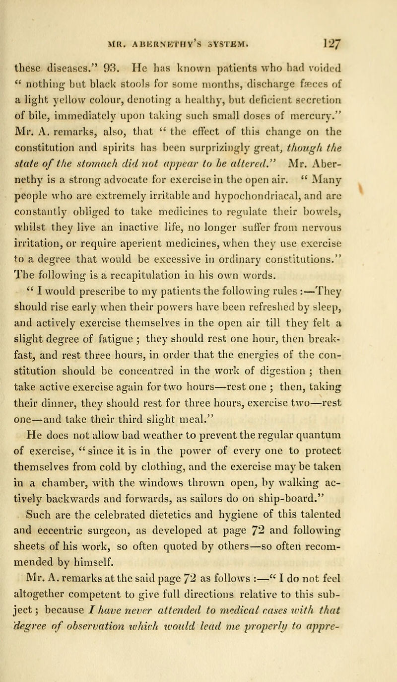 these diseases. 93. Ifc lias known patients who bad voided  nothing hut black stools for some months, discharge faeces of a light yellow colour, denoting a healthy, hut deficient secretion of bile, immediately upon taking such small doses of mercury. Mr. A. remarks, also, that  the effect of this change on the constitution and spirits has been surprisingly great, though the state of the stomach did not appear to he altered. Mr. Aber- nethy is a strong advocate for exercise in the open air.  Many people who are extremely irritable and hypochondriacal, and are constantly obliged to take medicines to regulate their bowels, whilst they live an inactive life, no longer suffer from nervous irritation, or require aperient medicines, when they use exercise to a degree that would be excessive in ordinary constitutions. The following is a recapitulation in his own words.  I would prescribe to my patients the following rules :—They should rise early when their powers have been refreshed by sleep, and actively exercise themselves in the open air till they felt a slight degree of fatigue ; they should rest one hour, then break- fast, and rest three hours, in order that the energies of the con- stitution should be concentred in the work of digestion ; then take active exercise again for two hours—rest one ; then, taking their dinner, they should rest for three hours, exercise two—rest one—and take their third slight meal. He does not allow bad weather to prevent the regular quantum of exercise,  since it is in the power of every one to protect themselves from cold by clothing, and the exercise maybe taken in a chamber, with the windows thrown open, by walking ac- tively backwards and forwards, as sailors do on ship-board. Such are the celebrated dietetics and hygiene of this talented and eccentric surgeon, as developed at page 7'2 and following sheets of his work, so often quoted by others—so often recom- mended by himself. Mr. A. remarks at the said page J2 as follows :— I do not feel altogether competent to give full directions relative to this sub- ject ; because / have never attended to medical cases with that degree of observation ivhich would lead me properlu to appre-