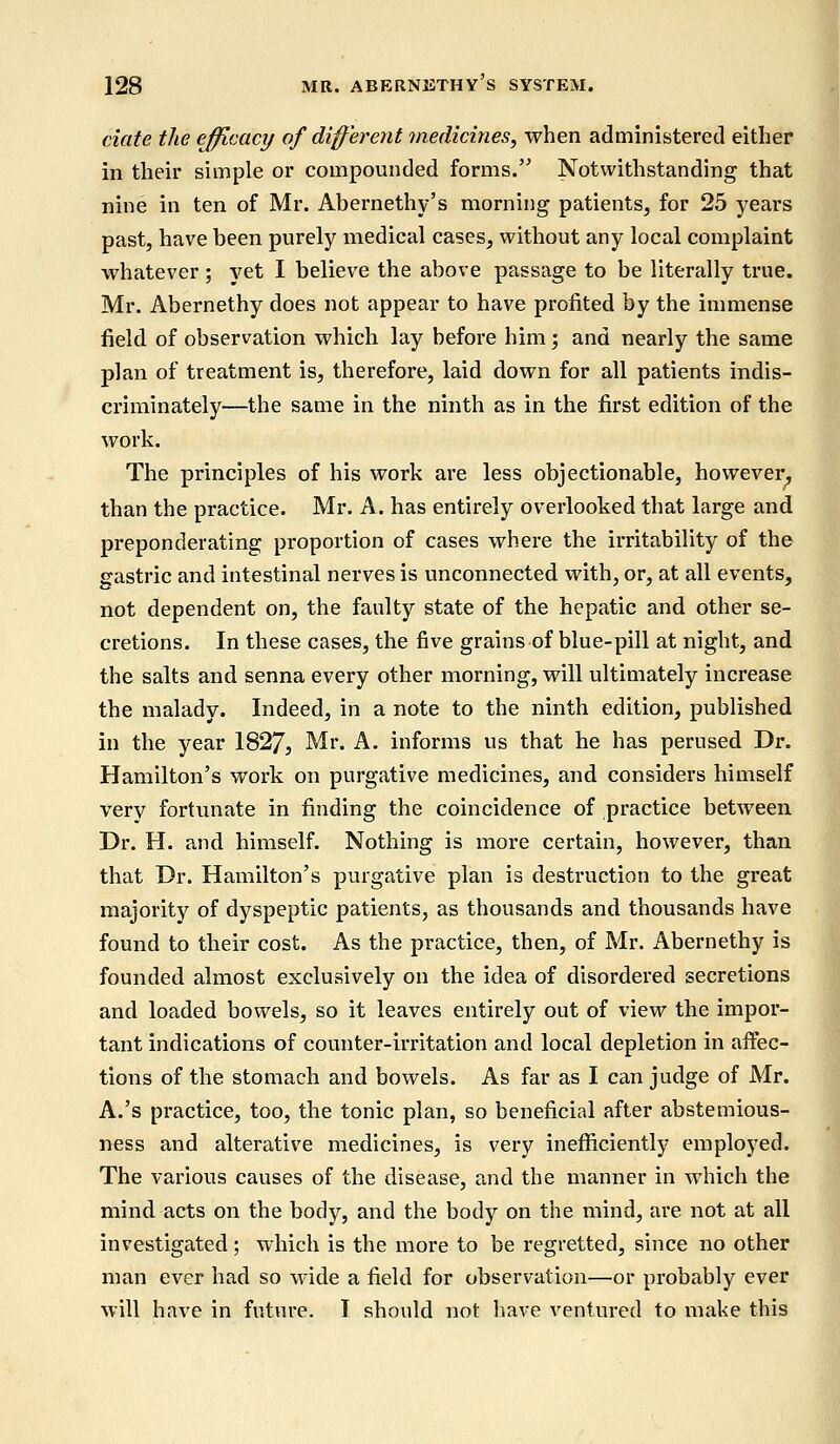 date the efficacy of different medicines, when administered either in their simple or compounded forms. Notwithstanding that nine in ten of Mr. Abernethy's morning patients, for 25 years past, have been purely medical cases, without any local complaint whatever ; yet I believe the above passage to be literally true. Mr. Abernethy does not appear to have profited by the immense field of observation which lay before him; and nearly the same plan of treatment is, therefore, laid down for all patients indis- criminately—the same in the ninth as in the first edition of the work. The principles of his work are less objectionable, however, than the practice. Mr. A. has entirely overlooked that large and preponderating proportion of cases where the irritability of the gastric and intestinal nerves is unconnected with, or, at all events, not dependent on, the faulty state of the hepatic and other se- cretions. In these cases, the five grains of blue-pill at night, and the salts and senna every other morning, will ultimately increase the malady. Indeed, in a note to the ninth edition, published in the year 1827, Mr. A. informs us that he has perused Dr. Hamilton's work on purgative medicines, and considers himself very fortunate in finding the coincidence of practice between Dr. H. and himself. Nothing is more certain, however, than that Dr. Hamilton's purgative plan is destruction to the great majority of dyspeptic patients, as thousands and thousands have found to their cost. As the practice, then, of Mr. Abernethy is founded almost exclusively on the idea of disordered secretions and loaded bowels, so it leaves entirely out of view the impor- tant indications of counter-irritation and local depletion in affec- tions of the stomach and bowels. As far as I can judge of Mr. A.'s practice, too, the tonic plan, so beneficial after abstemious- ness and alterative medicines, is very inefficiently employed. The various causes of the disease, and the manner in which the mind acts on the body, and the body on the mind, are not at all investigated; which is the more to be regretted, since no other man ever had so wide a field for observation—or probably ever will have in future. I should not have ventured to make this
