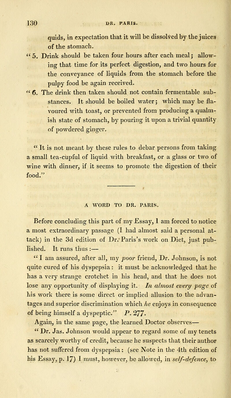 quids, in expectation that it will be dissolved by the juices of the stomach.  5. Drink should be taken four hours after each meal; allow- ing that time for its perfect digestion, and two hours for the conveyance of liquids from the stomach before the pulpy food be again received.  6. The drink then taken should not contain fermentable sub- stances. It should be boiled water; which may be fla- voured with toast, or prevented from producing a qualm- ish state of stomach, by pouring it upon a trivial quantity of powdered ginger.  It is not meant by these rules to debar persons from taking a small tea-cupful of liquid with breakfast, or a glass or two of wine with dinner, if it seems to promote the digestion of their food. A WORD TO DR. PARIS. Before concluding this part of my Essay, 1 am forced to notice a most extraordinary passage (I had almost said a personal at- tack) in the 3d edition of Dr.' Paris's work on Diet, just pub- lished. It runs thus :— (i I am assured, after all, my poor friend, Dr. Johnson, is not quite cured of his dyspepsia : it must be acknowledged that he has a very strange crotchet in his head, and that he does not lose any opportunity of displaying it. In almost every page of his work there is some direct or implied allusion to the advan- tages and superior discrimination which he enjoys in consequence of being himself a dyspeptic. P. 277- Again, in the same page, the learned Doctor observes—  Dr. Jas. Johnson would appear to regard some of my tenets as scarcely worthy of credit, because he suspects that their author has not suffered from dyspepsia: (see Note in the 4th edition of his Essay, p. 17) I must, however, be allowed, in self-defence, to