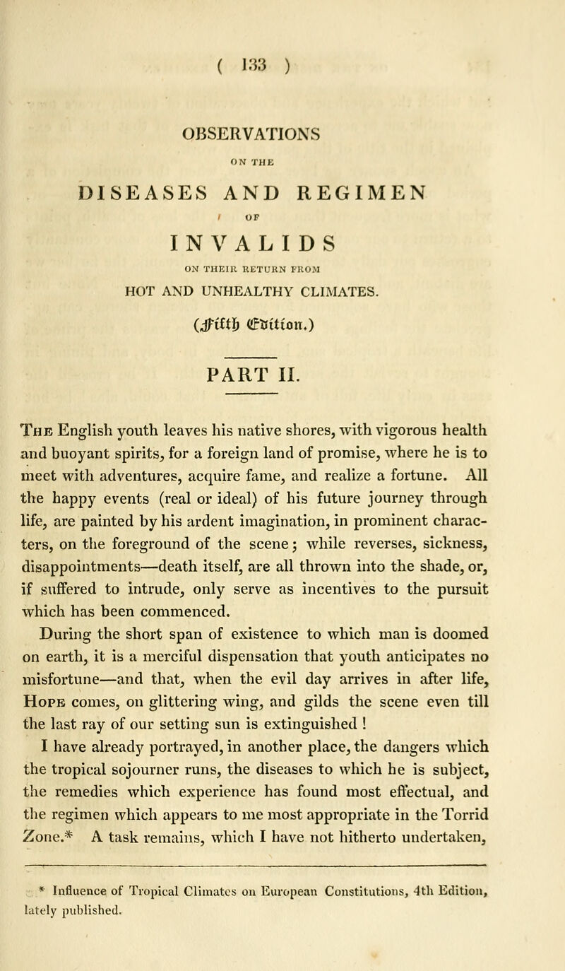 ( m ) OBSERVATIONS ON THE DISEASES AND REGIMEN / OF INVALIDS ON THEIR RETURN FROM HOT AND UNHEALTHY CLIMATES. (Jftftfr €tJiiCon.) PART II. The English youth leaves his native shores, with vigorous health and buoyant spirits, for a foreign land of promise, where he is to meet with adventures, acquire fame, and realize a fortune. All the happy events (real or ideal) of his future journey through life, are painted by his ardent imagination, in prominent charac- ters, on the foreground of the scene; while reverses, sickness, disappointments—death itself, are all thrown into the shade, or, if suffered to intrude, only serve as incentives to the pursuit which has been commenced. During the short span of existence to which man is doomed on earth, it is a merciful dispensation that youth anticipates no misfortune—and that, when the evil day arrives in after life, Hope comes, on glittering wing, and gilds the scene even till the last ray of our setting sun is extinguished ! I have already portrayed, in another place, the dangers which the tropical sojourner runs, the diseases to which he is subject, the remedies which experience has found most effectual, and the regimen which appears to me most appropriate in the Torrid Zone.* A task remains, which I have not hitherto undertaken, * Influence of Tropical Climates on European Constitutions, 4th Edition, lately published.