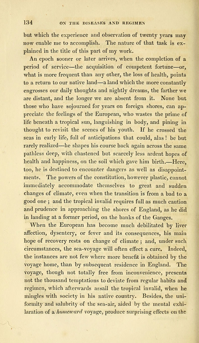 but which the experience and observation of twenty years may now enable me to accomplish. The nature of that task is ex- plained in the title of this part of my work. An epoch sooner or later arrives, when the completion of a period of service—the acquisition of competent fortune—or, what is more frequent than any other, the loss of health, points to a return to our native land—a land which the more constantly engrosses our daily thoughts and nightly dreams, the farther we are distant, and the longer we are absent from it. None but those who have sojourned for years on foreign shores, can ap- preciate the feelings of the European, who wastes the prime of life beneath a tropical sun, languishing in body, and pining in thought to revisit the scenes of his youth. If he crossed the seas in early life, full of anticipations that could, alas ! be but rarely realized—he shapes his course back again across the same pathless deep, with chastened but scarcely less ardent hopes of health and happiness, on the soil which gave him birth.—Here, too, he is destined to encounter dangers as well as disappoint- ments. The powers of the constitution, however plastic, cannot immediately accommodate themselves to great and sudden changes of climate, even when the transition is from a bad to a good one ; and the tropical invalid requires full as much caution and prudence in approaching the shores of England, as he did in landing at a former period, on the banks of the Ganges. When the European has become much debilitated by liver affection, dysentery, or fever and its consequences, his main hope of recovery rests on change of climate ; and, under such circumstances, the sea-voyage will often effect a cure. Indeed, the instances are not few where more benefit is obtained by the voyage home, than by subsequent residence in England. The voyage, though not totally free from inconvenience, presents not the thousand temptations to deviate from regular habits and regimen, which afterwards assail the tropical invalid, when he mingles with society in his native country. Besides, the uni- formity and salubrity of the sea-air, aided by the mental exhi- laration of a homeward voyage, produce surprising effects on the