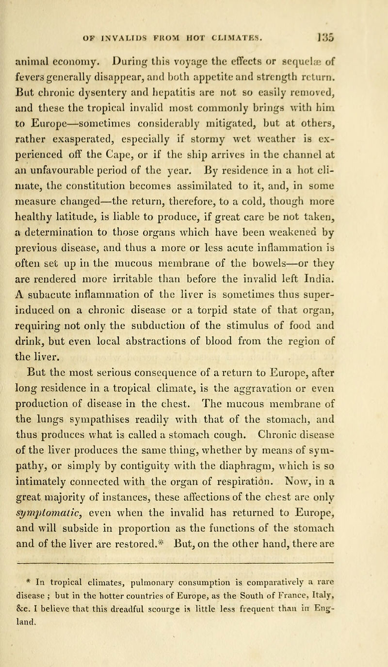 animal economy. During this voyage the effects or sequel;.': of fevers generally disappear, and both appetite and strength return. But chronic dysentery and hepatitis are not so easily removed, and these the tropical invalid most commonly brings with him to Europe—sometimes considerably mitigated, but at others, rather exasperated, especially if stormy wet weather is ex- perienced off the Cape, or if the ship arrives in the channel at an unfavourable period of the year. By residence in a hot cli- mate, the constitution becomes assimilated to it, and, in some measure changed—the return, therefore, to a cold, though more healthy latitude, is liable to produce, if great care be not taken, a determination to those organs which have been weakened by previous disease, and thus a more or less acute inflammation is often set up in the mucous membrane of the bowrels—or they are rendered more irritable than before the invalid left India. A subacute inflammation of the liver is sometimes thus super- induced on a chronic disease or a torpid state of that organ, requiring not only the subdtiction of the stimulus of food and drink, but even local abstractions of blood from the region of the liver. But the most serious consequence of a return to Europe, after long residence in a tropical climate, is the aggravation or even production of disease in the chest. The mucous membrane of the lungs sympathises readily with that of the stomach, and thus produces what is called a stomach cough. Chronic disease of the liver produces the same thing, whether by means of sym- pathy, or simply by contiguity with the diaphragm, which is so intimately connected with the organ of respiration. Now, in a great majority of instances, these affections of the chest are only symptomatic, even when the invalid has returned to Europe, and will subside in proportion as the functions of the stomach and of the liver are restored.* But, on the other hand, there are * In tropical climates, pulmonary consumption is comparatively a rare disease ; but in the hotter countries of Europe, as the South of France. Italy, Sec. I believe that this dreadful scourge is little less frequent than in Eng- land.