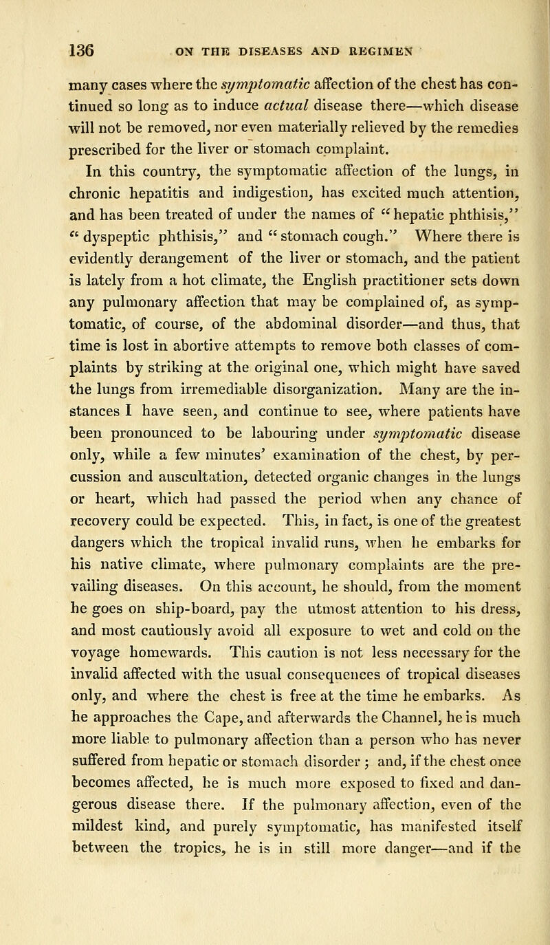 many cases where the symptomatic affection of the chest has con- tinued so long as to induce actual disease there—which disease will not be removed, nor even materially relieved by the remedies prescribed for the liver or stomach complaint. In this country, the symptomatic affection of the lungs, in chronic hepatitis and indigestion, has excited much attention, and has been treated of under the names of hepatic phthisis,  dyspeptic phthisis, and  stomach cough. Where there is evidently derangement of the liver or stomach, and the patient is lately from a hot climate, the English practitioner sets down any pulmonary affection that may be complained of, as symp- tomatic, of course, of the abdominal disorder—and thus, that time is lost in abortive attempts to remove both classes of com- plaints by striking at the original one, which might have saved the lungs from irremediable disorganization. Many are the in- stances I have seen, and continue to see, where patients have been pronounced to be labouring under symptomatic disease only, while a few minutes' examination of the chest, by per- cussion and auscultation, detected organic changes in the lungs or heart, which had passed the period when any chance of recovery could be expected. This, in fact, is one of the greatest dangers which the tropical invalid runs, when he embarks for his native climate, where pulmonary complaints are the pre- vailing diseases. On this account, he should, from the moment he goes on ship-board, pay the utmost attention to his dress, and most cautiously avoid all exposure to wet and cold on the voyage homewards. This caution is not less necessary for the invalid affected with the usual consequences of tropical diseases only, and where the chest is free at the time he embarks. As he approaches the Cape, and afterwards the Channel, he is much more liable to pulmonary affection than a person who has never suffered from hepatic or stomach disorder ; and, if the chest once becomes affected, he is much more exposed to fixed and dan- gerous disease there. If the pulmonary affection, even of the mildest kind, and purely symptomatic, has manifested itself between the tropics, he is in still more danger—and if the