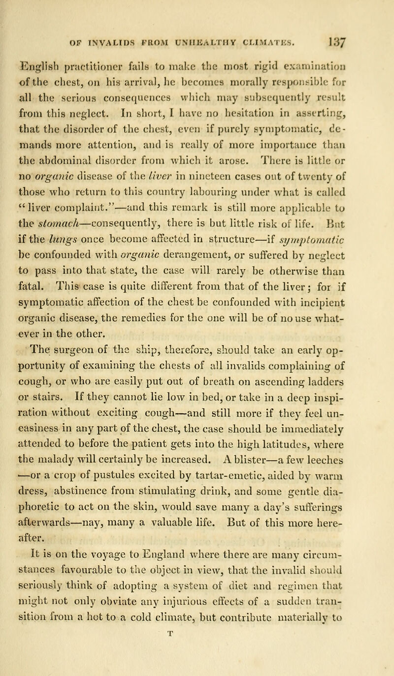 English practitioner fails to make the most rigid examination of the chest, on his arrival, he becomes morally responsible for all the serious consequences which may subsequently result from this neglect. In short, I have no hesitation in asserting, that the disorder of the chest, even if purely symptomatic, de - mands more attention, and is really of more importance than the abdominal disorder from which it arose. There is little or no organic disease of the liver in nineteen cases out of twenty of those who return to this country labouring under what is called liver complaint.—and this remark is still more applicable to the stomach—consequently, there is but little risk of life. But if the lUngs once become affected in structure—if symptomatic be confounded with organic derangement, or suffered by neglect to pass into that state, the case will rarely be otherwise than fatal. This case is quite different from that of the liver; for if symptomatic affection of the chest be confounded with incipient Organic disease, the remedies for the one will be of no use what- ever in the other. The surgeon of the ship, therefore, should take an early op- portunity of examining the chests of all invalids complaining of cough, or who are easily put out of breath on ascending ladders or stairs. If they cannot lie low in bed, or take in a deep inspi- ration without exciting cough—and still more if they feel un- easiness in any part of the chest, the case should be immediately attended to before the patient gets into the high latitudes, where the malady will certainly be increased. A blister—a few leeches —or a crop of pustules excited by tartar-emetic, aided by warm dress, abstinence from stimulating drink, and some gentle dia- phoretic to act on the skin, would save many a day's sufferings afterwards—nay, many a valuable life. But of this more here- after. It is on the voyage to England where there are many circum- stances favourable to the object in view, that the invalid should seriously think of adopting a system of diet and regimen that might not only obviate any injurious effects of a sudden tran- sition from a hot to a cold climate, but contribute materially to