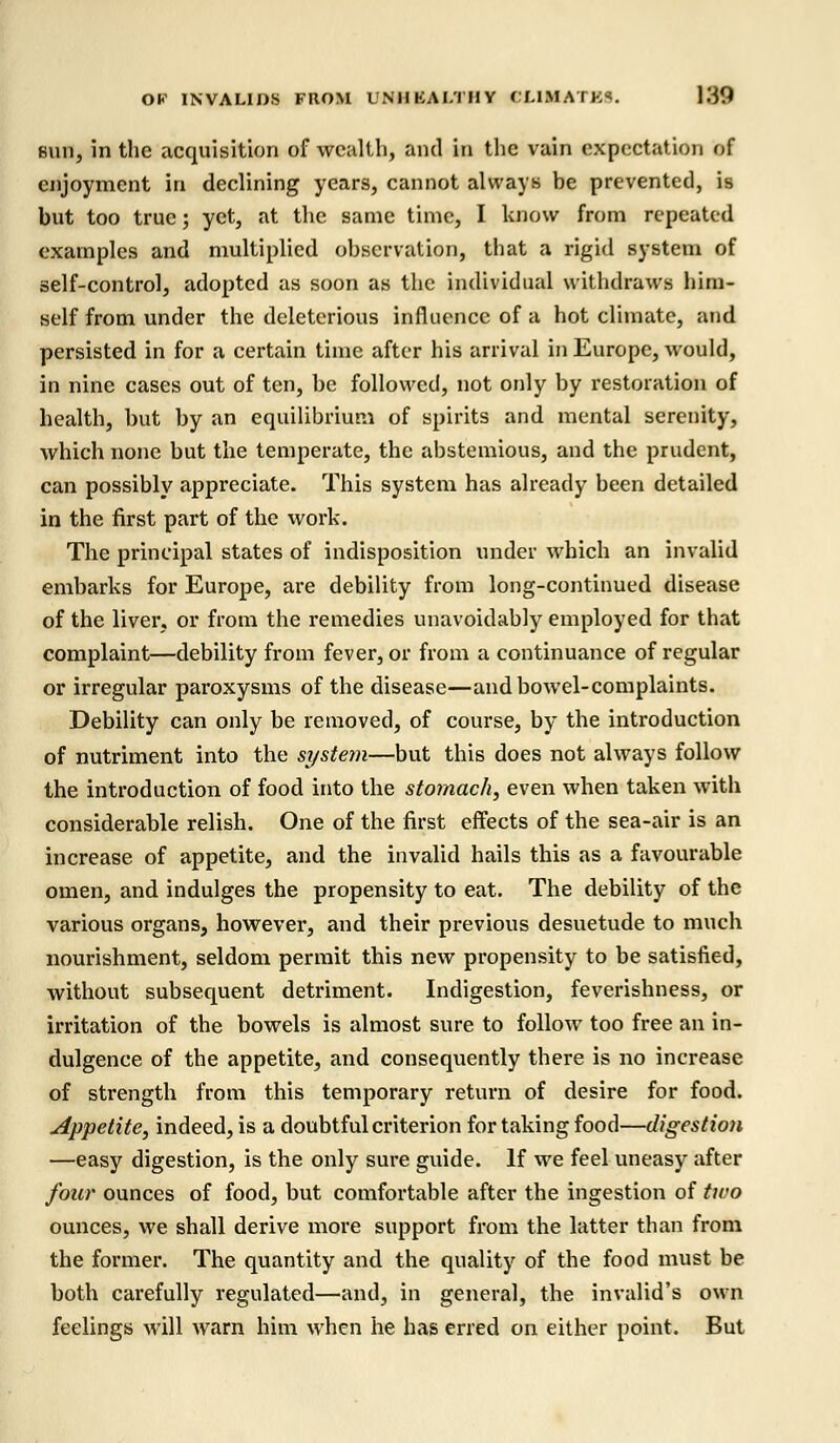 sun, in the acquisition of wealth, and in the vain expectation of enjoyment in declining years, cannot always be prevented, is but too true; yet, at the same time, I know from repeated examples and multiplied observation, that a rigid system of self-control, adopted as soon as the individual withdraws him- self from under the deleterious influence of a hot climate, and persisted in for a certain time after his arrival in Europe, would, in nine cases out of ten, be followed, not only by restoration of health, but by an equilibrium of spirits and mental serenity, which none but the temperate, the abstemious, and the prudent, can possibly appreciate. This system has already been detailed in the first part of the work. The principal states of indisposition under which an invalid embarks for Europe, are debility from long-continued disease of the liver, or from the remedies unavoidably employed for that complaint—debility from fever, or from a continuance of regular or irregular paroxysms of the disease—and bowel-complaints. Debility can only be removed, of course, by the introduction of nutriment into the system—but this does not always follow the introduction of food into the stomach, even when taken with considerable relish. One of the first effects of the sea-air is an increase of appetite, and the invalid hails this as a favourable omen, and indulges the propensity to eat. The debility of the various organs, however, and their previous desuetude to much nourishment, seldom permit this new propensity to be satisfied, without subsequent detriment. Indigestion, feverishness, or irritation of the bowels is almost sure to follow too free an in- dulgence of the appetite, and consequently there is no increase of strength from this temporary return of desire for food. Appetite, indeed, is a doubtful criterion for taking food—digestion —easy digestion, is the only sure guide. If we feel uneasy after four ounces of food, but comfortable after the ingestion of two ounces, we shall derive more support from the latter than from the former. The quantity and the quality of the food must be both carefully regulated—and, in general, the invalid's own feelings will warn him when he has erred on either point. But