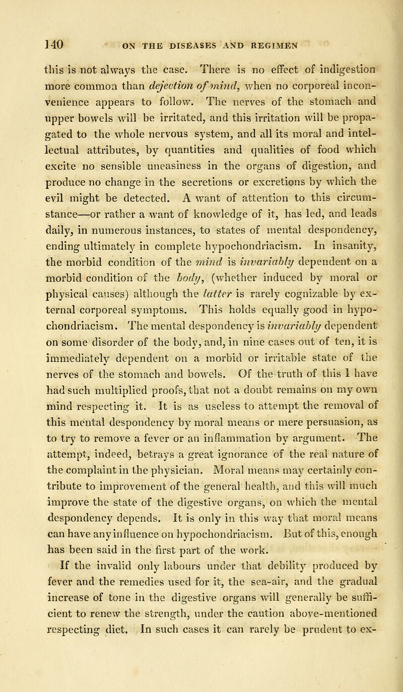 this is not always the case. There is no effect of indigestion more common than dejection of mind, when no corporeal incon- venience appears to follow. The nerves of the stomach and upper bowels will be irritated, and this irritation will be propa- gated to the whole nervous system, and all its moral and intel- lectual attributes, by quantities and qualities of food which excite no sensible uneasiness in the organs of digestion, and produce no change in the secretions or excretions by which the evil might be detected. A want of attention to this circum- stance—or rather a want of knowledge of it, has led, and leads daily, in numerous instances, to states of mental despondency, ending ultimately in complete hypochondriacism. In insanity, the morbid condition of the mind is invariably dependent on a morbid condition of the body, (whether induced by moral or physical causes) although the latter is rarely cognizable by ex- ternal corporeal symptoms. This holds equally good in hypo- chondriacism. The mental despondency is invariably dependent on some disorder of the body, and, in nine cases out of ten, it is immediately dependent on a morbid or irritable state of the nerves of the stomach and bowels. Of the truth of this 1 have had such multiplied proofs, that not a doubt remains on my own mind respecting it. It is as useless to attempt the removal of this mental despondency by moral means or mere persuasion, as to try to remove a fever or an inflammation by argument. The attempt, indeed, betrays a great ignorance of the real nature of the complaint in the physician. Moral means may certainly con- tribute to improvement of the general health, and this will much improve the state of the digestive organs, on which the mental despondency depends. It is only in this way that moral means can have any influence on hypochondriacism. But of this, enough has been said in the first part of the work. If the invalid only labours under that debility produced by fever and the remedies used for it, the sea-air, and the gradual increase of tone in the digestive organs will generally be suffi- cient to renew the strength, under the caution above-mentioned respecting diet. In such cases it can rarely be prudent to ex-