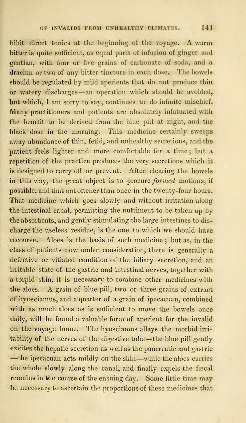 Iiibit direct tonics at the beginning of the voyage. A warm bitter is quite sufficient, as equal parts of infusion of ginger and gentian, with four or five grains of carbonate of soda, and a drachm or two of any bitter tincture in each dose, The bowels should be regulated by mild aperients that do not produce thin or watery discharges—an operation which should be avoided, but which, I am sorry to say, continues to do infinite mischief. Many practitioners and patients are absolutely infatuated with the benefit to be derived from the blue pill at night, and the black dose in the morning. This medicine certainly sweeps away abundance of thin, fetid, and unhealthy secretions, and the patient feels lighter and more comfortable for a time; but a repetition of the practice produces the very secretions which it is designed to carry off or prevent. After clearing the bowels in this way, the great object is to procure formed motions, if possible, and that not oftener than once in the twenty-four hours. That medicine which goes slowly and without irritation along the intestinal canal, permitting the nutriment to be taken up by the absorbents, and gently stimulating the large intestines to dis- charge the useless residue, is the one to which we should have recourse. Aloes is the basis of such medicine ; but as, in the class of patients now under consideration, there is generally a defective or vitiated condition of the biliary secretion, and an irritable state of the gastric and intestinal nerves, together with a torpid skin, it is necessary to combine other medicines with the aloes. A grain of blue pill, two or three grains of extract of hyosciamus, and a quarter of a grain of ipecacuan, combined with as much aloes as is sufficient to move the bowels once daily, will be found a valuable form of aperient for the invalid on the voyage home. The hyosciamus allays the morbid irri- tability of the nerves of the digestive tube—the blue pill gently excites the hepatic secretion as well as the pancreatic and gastric —the ipecacuan acts mildly on the skin—while the aloes carries the whole slowly along the canal, and finally expels the fieeal remains in the course of the ensuing day. Some little time may be necessary to ascertain the proportions of these medicines that