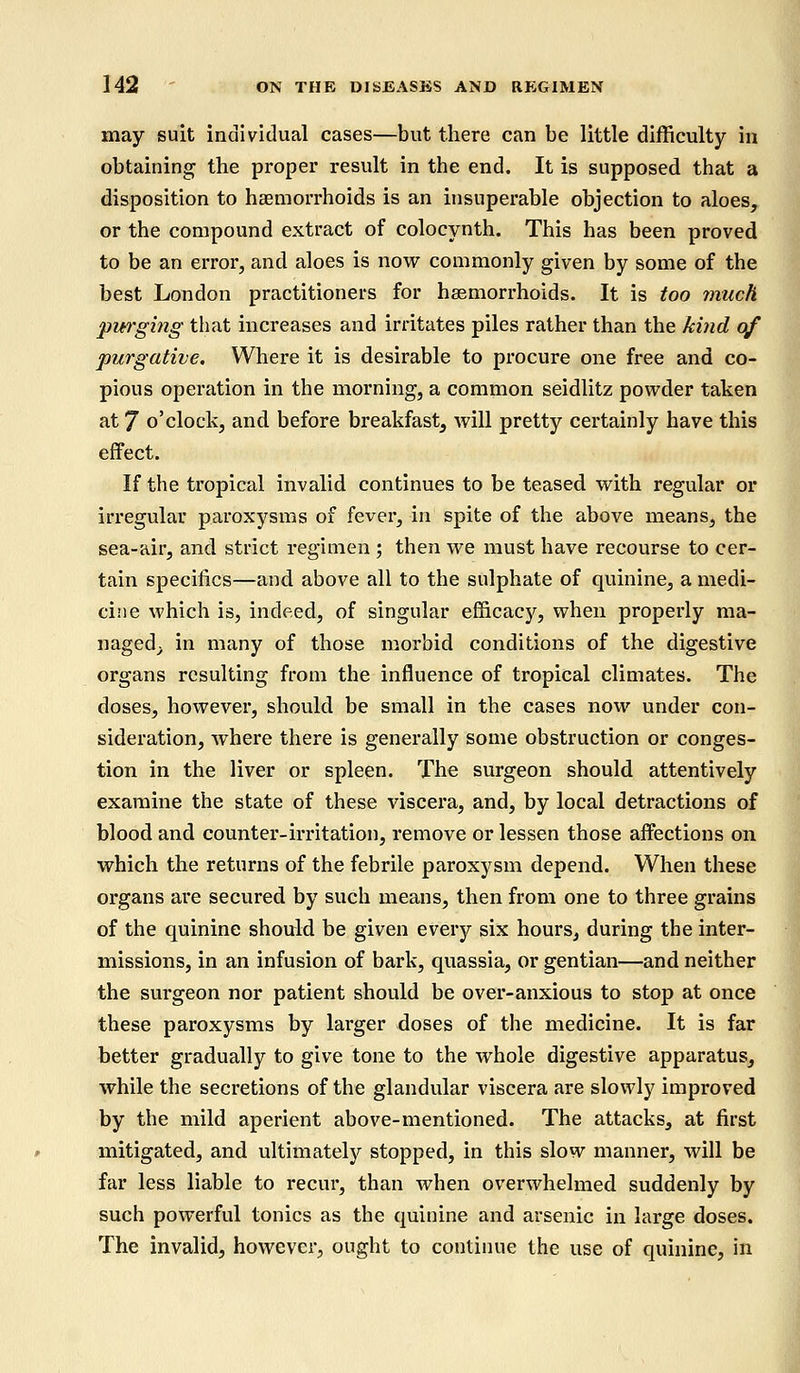 may suit individual cases—but there can be little difficulty in obtaining the proper result in the end. It is supposed that a disposition to haemorrhoids is an insuperable objection to aloes, or the compound extract of colocynth. This has been proved to be an error, and aloes is now commonly given by some of the best London practitioners for haemorrhoids. It is too much purging that increases and irritates piles rather than the kind of purgative. Where it is desirable to procure one free and co- pious operation in the morning, a common seidlitz powder taken at 7 o'clock, and before breakfast, will pretty certainly have this effect. If the tropical invalid continues to be teased with regular or irregular paroxysms of fever, in spite of the above means, the sea-air, and strict regimen ; then we must have recourse to cer- tain specifics—and above all to the sulphate of quinine, a medi- cine which is, indeed, of singular efficacy, when properly ma- naged; in many of those morbid conditions of the digestive organs resulting from the influence of tropical climates. The doses, however, should be small in the cases now under con- sideration, where there is generally some obstruction or conges- tion in the liver or spleen. The surgeon should attentively examine the state of these viscera, and, by local detractions of blood and counter-irritation, remove or lessen those affections on which the returns of the febrile paroxysm depend. When these organs are secured by such means, then from one to three grains of the quinine should be given every six hours, during the inter- missions, in an infusion of bark, quassia, or gentian—and neither the sui-geon nor patient should be over-anxious to stop at once these paroxysms by larger doses of the medicine. It is far better gradually to give tone to the whole digestive apparatus, while the secretions of the glandular viscera are slowly improved by the mild aperient above-mentioned. The attacks, at first mitigated, and ultimately stopped, in this slow manner, will be far less liable to recur, than when overwhelmed suddenly by such powerful tonics as the quinine and arsenic in large doses. The invalid, however, ought to continue the use of quinine, in