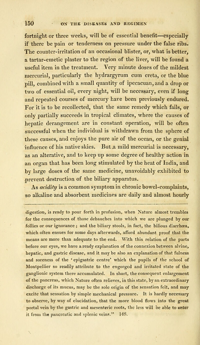 fortnight or three weeks, will be of essential benefit—especially if there be pain or tenderness on pressure under the false ribs. The counter-irritation of an occasional blister, or, what is better, a tartar-emetic plaster to the region of the liver, will be found a useful item in the treatment. Very minute doses of the mildest mercurial, particularly the hydrargyrum cum creta, or the blue pill, combined with a small quantity of ipecacuan, and a drop or two of essential oil, every night, will be necessary, even if long and repeated courses of mercury have been previously endured. For it is to be recollected, that the same remedy which fails, or only partially succeeds in tropical climates, where the causes of hepatic derangement are in constant operation, will be often successful when the individual is withdrawn from the sphere of these causes, and enjoys the pure air of the ocean, or the genial influence of his native skies. But .a mild mercurial is necessary, as an alterative, and to keep up some degree of healthy action in an organ that has been long stimulated by the heat of India, and by large doses of the same medicine, unavoidably exhibited to prevent destruction of the biliary apparatus. As acidity is a common symptom in chronic bowel-complaints, so alkaline and absorbent medicines are daily and almost hourly digestion, is ready to pour forth in profusion, when Nature almost trembles for the consequences of those debauches into which we are plunged by our follies or our ignorance ; and the biliary stools, in fact, the bilious diarrhoea, which often ensues for some days afterwards, afford abundant proof that the means are more than adequate to the end. With this relation of the parts before our eyes, we have a ready explanation of the connexion between alvine, hepatic, and gastric disease, and it may be also an explanation of that fulness and soreness of the ' epigastric centre' which the pupils of the school of Montpellier so readily attribute to the engorged and irritated state of the ganglionic system there accumulated. In short, the consequent enlargement of the pancreas, which Nature often relieves, in this state, by an extraordinary discharge of its mucus, may be the sole origin of the sensation felt, and may excite that sensation by simple mechanical pressure. It is hardly necessary to observe, by way of elucidation, that the more blood flows into the great portal vein by the gastric and mesenteric roots, the less will be able to enter it from the pancreatic and splenic veins. 148.