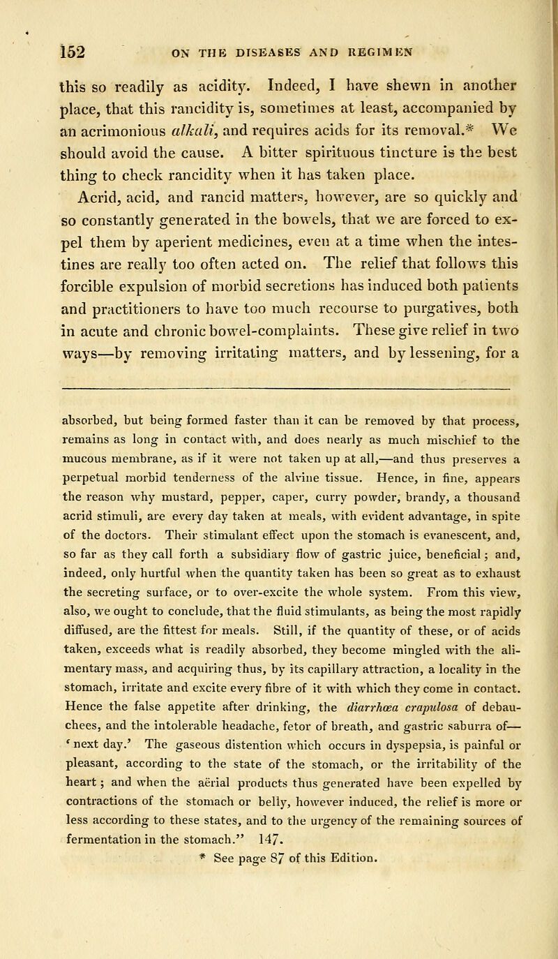 this so readily as acidity. Indeed, I have shewn in another place, that this rancidity is, sometimes at least, accompanied by an acrimonious alkali, and requires acids for its removal.* We should avoid the cause. A bitter spirituous tincture is the best thing to check rancidity when it has taken place. Acrid, acid, and rancid matters, however, are so quickly and so constantly generated in the bowels, that we are forced to ex- pel them by aperient medicines, even at a time when the intes- tines are really too often acted on. The relief that follows this forcible expulsion of morbid secretions has induced both palients and practitioners to have too much recourse to purgatives, both in acute and chronic bowel-complaints. These give relief in two ways—by removing irritating matters, and by lessening, for a absorbed, but being formed faster than it can be removed by that process, remains as long in contact with, and does nearly as much mischief to the mucous membrane, as if it were not taken up at all,—and thus preserves a perpetual morbid tenderness of the alvine tissue. Hence, in fine, appears the reason why mustard, pepper, caper, curry powder, brandy, a thousand acrid stimuli, are every day taken at meals, with evident advantage, in spite of the doctors. Their stimulant effect upon the stomach is evanescent, and, so far as they call forth a subsidiary flow of gastric juice, beneficial; and, indeed, only hurtful when the quantity taken has been so great as to exhaust the secreting surface, or to over-excite the whole system. From this view, also, we ought to conclude, that the fluid stimulants, as being the most rapidly diffused, are the fittest for meals. Still, if the quantity of these, or of acids taken, exceeds what is readily absorbed, they become mingled with the ali- mentary mass, and acquiring thus, by its capillary attraction, a locality in the stomach, irritate and excite every fibre of it with which they come in contact. Hence the false appetite after drinking, the diarrhoea crapulosa of debau- chees, and the intolerable headache, fetor of breath, and gastric saburra of— ' next day.' The gaseous distention which occurs in dyspepsia, is painful or pleasant, according to the state of the stomach, or the irritability of the heart; and when the aerial products thus generated have been expelled by contractions of the stomach or belly, however induced, the relief is more or less according to these states, and to the urgency of the remaining sources of fermentation in the stomach. 147. * See page 87 of this Edition.