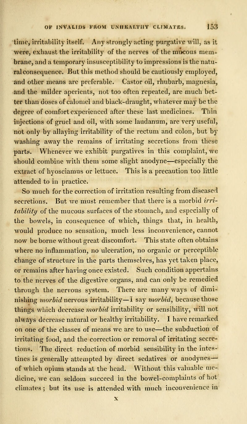 time, irritability itself. Any strongly noting purgative will, as it were, exhaust the irritability of the nerves of the mucous mem- brane, and a temporary insusceptibility to impressions is the natu- ral consequence. But this method should be cautiously employed, and other means are preferable. Castor oil, rhubarb, magnesia, and the milder aperients, not too often repeated, are much bet- ter than doses of calomel and black-draught, whatever may be the degree of comfort experienced after these last medicines. Thin injections of gruel and oil, with some laudanum, are very useful, not only by allaying irritability of the rectum and colon, but by washing away the remains of irritating secretions from these parts. Whenever we exhibit purgatives in this complaint, we should combine with them some slight anodyne—especially the extract of hyosciamus or lettuce. This is a precaution too little attended to in practice. So much for the correction of irritation resulting from diseased secretions. But we must remember that there is a morbid irri- tability of the mucous surfaces of the stomach, and especially of the bowels, in consequence of which, things that, in health, would produce no sensation, much less inconvenience, cannot now be borne without great discomfort. This state often obtains where no inflammation, no ulceration, no organic or perceptible change of structure in the parts themselves, has yet taken place, or remains after having once existed. Such condition appertains to the nerves of the digestive organs, and can only be remedied through the nervous system. There are many ways of dimi- nishing morbid nervous irritability—I say morbid, because those things which decrease morbid irritability or sensibility, will not always decrease natural or healthy irritability. I have remarked on one of the classes of means we are to use—the subduction of irritating food, and the correction or removal of irritating secre- tions. The direct reduction of morbid sensibility in the intes- tines is generally attempted by direct sedatives or anodynes—■ of which opium stands at the head. Without this valuable me- dicine, we can seldom succeed in the bowel-complaints of hot climates ; but its use is attended with much inconvenience in x