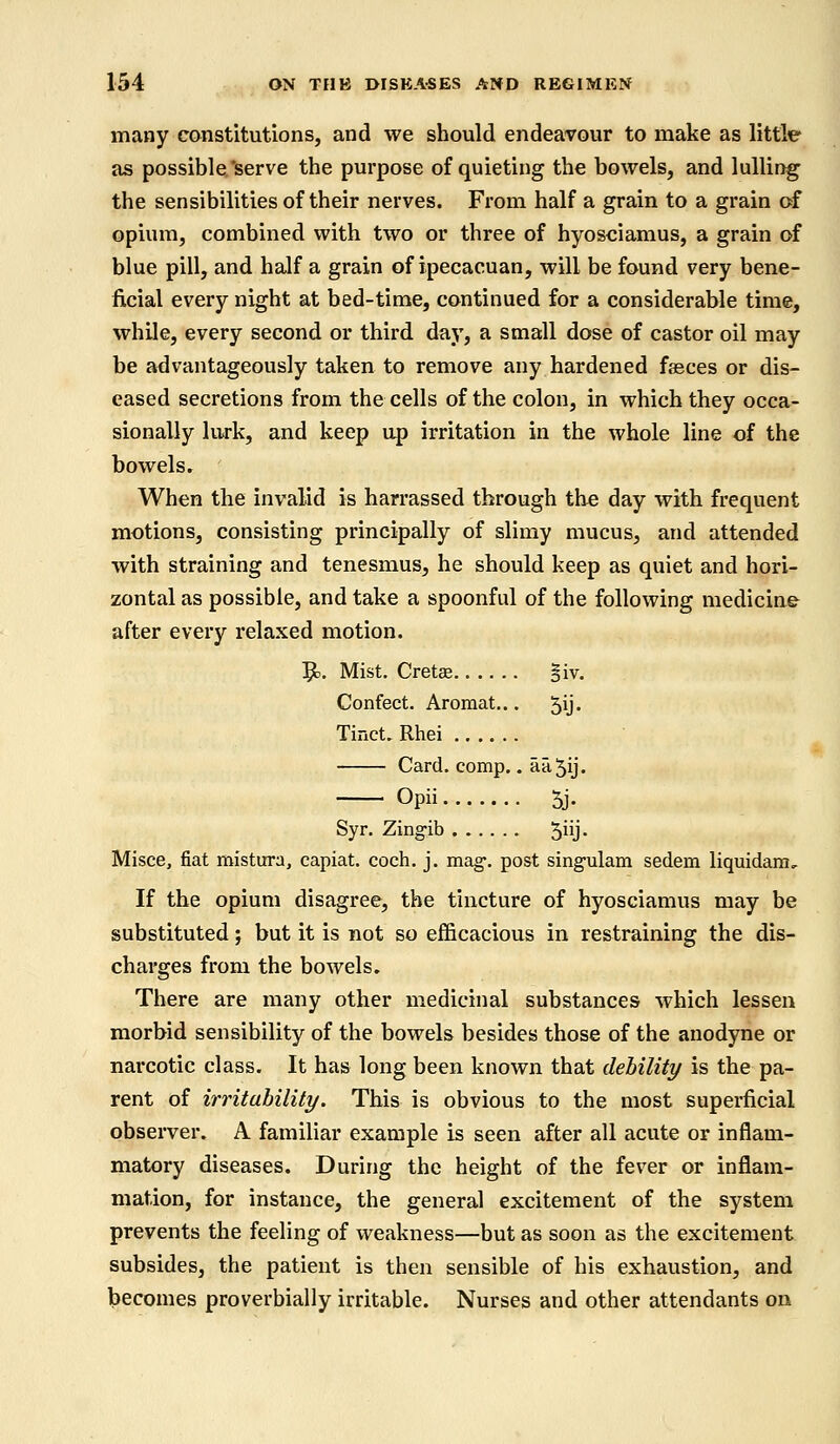 many constitutions, and we should endeavour to make as little as possible'serve the purpose of quieting the bowels, and lulling the sensibilities of their nerves. From half a grain to a grain of opium, combined with two or three of hyosciamus, a grain of blue pill, and half a grain of ipecacuan, will be found very bene- ficial every night at bed-time, continued for a considerable time, while, every second or third day, a small dose of castor oil may be advantageously taken to remove any hardened faeces or dis- eased secretions from the cells of the colon, in which they occa- sionally lurk, and keep up irritation in the whole line of the bowels. When the invalid is harrassed through the day with frequent motions, consisting principally of slimy mucus, and attended with straining and tenesmus, he should keep as quiet and hori- zontal as possible, and take a spoonful of the following medicine after every relaxed motion. &. Mist. Cretae §iv. Confect. Aromat... 5ij. Tinct. Rhei Card. comp.. aa^ij. Opii 5j. Syr. Zingib 5j- Misce, fiat mistura, capiat, coch. j. mag-, post singulam sedem liquidara. If the opium disagree, the tincture of hyosciamus may be substituted; but it is not so efficacious in restraining the dis- charges from the bowels. There are many other medicinal substances which lessen morbid sensibility of the bowels besides those of the anodyne or narcotic class. It has long been known that debility is the pa- rent of irritability. This is obvious to the most superficial observer. A familiar example is seen after all acute or inflam- matory diseases. During the height of the fever or inflam- mation, for instance, the general excitement of the system prevents the feeling of weakness—but as soon as the excitement subsides, the patient is then sensible of his exhaustion, and becomes proverbially irritable. Nurses and other attendants on